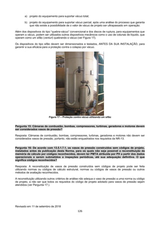 126
a) projeto do equipamento para suportar vácuo total;
b) projeto do equipamento para suportar vácuo parcial, após uma análise do processo que garanta
que não existe a possibilidade de o valor de vácuo de projeto ser ultrapassado em operação.
Além dos dispositivos do tipo “quebra-vácuo” convencional e dos discos de ruptura, para equipamentos que
operam a vácuo, podem ser utilizados outros dispositivos mecânicos como o uso de colunas de líquido, que
operam como um sifão (venturi) quebrando o vácuo (ver Figura 17).
Os dispositivos do tipo sifão devem ser dimensionados e testados, ANTES DA SUA INSTALAÇÃO, para
garantir a sua eficácia para a proteção contra o colapso por vácuo.
Figura 17 – Proteção contra vácuo utilizando um sifão
Pergunta 15: Câmaras de combustão, bombas, compressores, turbinas, geradores e motores devem
ser considerados vasos de pressão?
Resposta: Câmaras de combustão, bombas, compressores, turbinas, geradores e motores não devem ser
considerados vasos de pressão, portanto, não estão enquadrados nos requisitos da NR-13.
Pergunta 16: De acordo com 13.5.1.7.1, os vasos de pressão construídos sem códigos de projeto,
instalados antes da publicação desta Norma, para os quais não seja possível a reconstituição da
memória de cálculo por códigos reconhecidos, devem ter PMTA atribuída por PH a partir dos dados
operacionais e serem submetidos a inspeções periódicas, até sua adequação definitiva. O que
significa códigos reconhecidos?
Resposta: A reconstituição de vasos de pressão construídos sem códigos de projeto pode ser feita
utilizando normas ou códigos de cálculo estrutural, normas ou códigos de vasos de pressão ou outros
métodos de avaliação reconhecidos.
A reconstituição utilizando outros critérios de análise não adequa o vaso de pressão a uma norma ou código
de projeto, a não ser que todos os requisitos do código de projeto adotado para vasos de pressão sejam
atendidos (ver Pergunta 17:).
Revisado em 11 de setembro de 2018
 