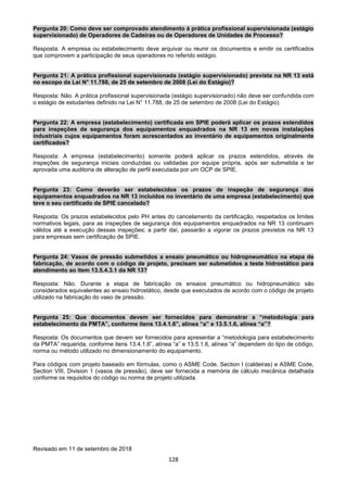 128
Pergunta 20: Como deve ser comprovado atendimento à prática profissional supervisionada (estágio
supervisionado) de Operadores de Cadeiras ou de Operadores de Unidades de Processo?
Resposta: A empresa ou estabelecimento deve arquivar ou reunir os documentos e emitir os certificados
que comprovem a participação de seus operadores no referido estágio.
Pergunta 21: A prática profissional supervisionada (estágio supervisionado) prevista na NR 13 está
no escopo da Lei N° 11.788, de 25 de setembro de 2008 (Lei do Estágio)?
Resposta: Não. A prática profissional supervisionada (estágio supervisionado) não deve ser confundida com
o estágio de estudantes definido na Lei N° 11.788, de 25 de setembro de 2008 (Lei do Estágio).
Pergunta 22: A empresa (estabelecimento) certificada em SPIE poderá aplicar os prazos estendidos
para inspeções de segurança dos equipamentos enquadrados na NR 13 em novas instalações
industriais cujos equipamentos foram acrescentados ao inventário de equipamentos originalmente
certificados?
Resposta: A empresa (estabelecimento) somente poderá aplicar os prazos estendidos, através de
inspeções de segurança iniciais conduzidas ou validadas por equipe própria, após ser submetida e ter
aprovada uma auditoria de alteração de perfil executada por um OCP de SPIE.
Pergunta 23: Como deverão ser estabelecidos os prazos de inspeção de segurança dos
equipamentos enquadrados na NR 13 incluídos no inventário de uma empresa (estabelecimento) que
teve o seu certificado de SPIE cancelado?
Resposta: Os prazos estabelecidos pelo PH antes do cancelamento da certificação, respeitados os limites
normativos legais, para as inspeções de segurança dos equipamentos enquadrados na NR 13 continuam
válidos até a execução dessas inspeções; a partir daí, passarão a vigorar os prazos previstos na NR 13
para empresas sem certificação de SPIE.
Pergunta 24: Vasos de pressão submetidos a ensaio pneumático ou hidropneumático na etapa de
fabricação, de acordo com o código de projeto, precisam ser submetidos a teste hidrostático para
atendimento ao item 13.5.4.3.1 da NR 13?
Resposta: Não. Durante a etapa de fabricação os ensaios pneumático ou hidropneumático são
considerados equivalentes ao ensaio hidrostático, desde que executados de acordo com o código de projeto
utilizado na fabricação do vaso de pressão.
Pergunta 25: Que documentos devem ser fornecidos para demonstrar a “metodologia para
estabelecimento da PMTA”, conforme itens 13.4.1.6”, alínea “a” e 13.5.1.6, alínea “a”?
Resposta: Os documentos que devem ser fornecidos para apresentar a “metodologia para estabelecimento
da PMTA” requerida, conforme itens 13.4.1.6”, alínea “a” e 13.5.1.6, alínea “a” dependem do tipo de código,
norma ou método utilizado no dimensionamento do equipamento.
Para códigos com projeto baseado em fórmulas, como o ASME Code, Section I (caldeiras) e ASME Code,
Section VIII, Division 1 (vasos de pressão), deve ser fornecida a memória de cálculo mecânica detalhada
conforme os requisitos do código ou norma de projeto utilizada.
Revisado em 11 de setembro de 2018
 