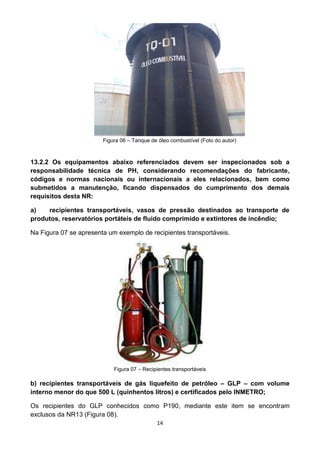 14
Figura 06 – Tanque de óleo combustível (Foto do autor)
13.2.2 Os equipamentos abaixo referenciados devem ser inspecionados sob a
responsabilidade técnica de PH, considerando recomendações do fabricante,
códigos e normas nacionais ou internacionais a eles relacionados, bem como
submetidos a manutenção, ficando dispensados do cumprimento dos demais
requisitos desta NR:
a) recipientes transportáveis, vasos de pressão destinados ao transporte de
produtos, reservatórios portáteis de fluido comprimido e extintores de incêndio;
Na Figura 07 se apresenta um exemplo de recipientes transportáveis.
Figura 07 – Recipientes transportáveis
b) recipientes transportáveis de gás liquefeito de petróleo – GLP – com volume
interno menor do que 500 L (quinhentos litros) e certificados pelo INMETRO;
Os recipientes do GLP conhecidos como P190, mediante este item se encontram
exclusos da NR13 (Figura 08).
 