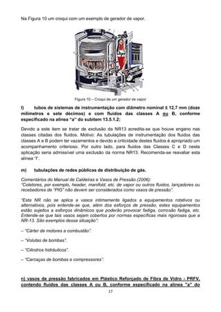 17
Na Figura 10 um croqui com um exemplo de gerador de vapor.
Figura 10 – Croqui de um gerador de vapor
l) tubos de sistemas de instrumentação com diâmetro nominal ≤ 12,7 mm (doze
milímetros e sete décimos) e com fluidos das classes A ou B, conforme
especificado na alínea “a” do subitem 13.5.1.2;
Devido a este item se tratar de exclusão da NR13 acredita-se que houve engano nas
classes citadas dos fluidos. Motivo: As tubulações de instrumentação dos fluidos das
classes A e B podem ter vazamentos e devido a criticidade destes fluidos é apropriado um
acompanhamento criterioso. Por outro lado, para fluidos das Classes C e D nesta
aplicação seria admissível uma exclusão da norma NR13. Recomenda-se reavaliar esta
alínea “l”.
m) tubulações de redes públicas de distribuição de gás.
Comentários do Manual de Caldeiras e Vasos de Pressão (2006):
“Coletores, por exemplo, header, manifold, etc. de vapor ou outros fluidos, lançadores ou
recebedores de “PIG” não devem ser considerados como vasos de pressão”.
“Esta NR não se aplica a vasos intimamente ligados a equipamentos rotativos ou
alternativos, pois entende-se que, além dos esforços de pressão, estes equipamentos
estão sujeitos a esforços dinâmicos que poderão provocar fadiga, corrosão fadiga, etc.
Entende-se que tais vasos sejam cobertos por normas específicas mais rigorosas que a
NR-13. São exemplos dessa situação”:
– “Cárter de motores a combustão”.
– “Volutas de bombas”.
– “Cilindros hidráulicos”.
– “Carcaças de bombas e compressores”.
n) vasos de pressão fabricados em Plástico Reforçado de Fibra de Vidro - PRFV,
contendo fluidos das classes A ou B, conforme especificado na alínea "a" do
 