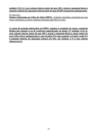 18
subitem 13.5.1.2, com volume interno maior do que 160 L (cento e sessenta litros) e
pressão máxima de operação interna maior do que 50 kPa (cinquenta quilopascais);
Do glossário:
Plástico Reforçado por Fibra de Vidro (PRFV) - material compósito constituído de uma
matriz polimérica (a resina sintética) reforçada pela fibra de vidro.
o) vasos de pressão fabricados em PRFV, sujeitos à condição de vácuo, contendo
fluidos das classes A ou B, conforme especificado na alínea "a" subitem 13.5.1.2,
com volume interno maior do que 160 L (cento e sessenta litros) e vácuo maior do
que 5 kPa (cinco quilopascais) e cujo produto P.V seja superior a 8 (oito), onde P é
a pressão máxima de operação (vácuo) em kPa, em módulo, e V o seu volume
interno em m³.
 