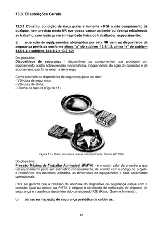 19
13.3 Disposições Gerais
13.3.1 Constitui condição de risco grave e iminente - RGI o não cumprimento de
qualquer item previsto nesta NR que possa causar acidente ou doença relacionada
ao trabalho, com lesão grave à integridade física do trabalhador, especialmente:
a) operação de equipamentos abrangidos por esta NR sem os dispositivos de
segurança previstos conforme alínea “a” do subitem 13.4.1.3, alínea “a” do subitem
13.5.1.3 e subitens 13.6.1.2 e 13.7.1.2;
Do glossário:
Dispositivos de segurança - dispositivos ou componentes que protegem um
equipamento contra sobrepressão manométrica, independente da ação do operador e de
acionamento por fonte externa de energia.
Como exemplo de dispositivos de segurança pode-se citar:
- Válvulas de segurança;
- Válvulas de alivio;
- Discos de ruptura (Figura 11).
Figura 11 – Disco de ruptura novo e rompido (Fonte: Norma API 520)
Do glossário:
Pressão Máxima de Trabalho Admissível (PMTA) - é o maior valor de pressão a que
um equipamento pode ser submetido continuamente, de acordo com o código de projeto,
a resistência dos materiais utilizados, as dimensões do equipamento e seus parâmetros
operacionais.
Para se garantir que a pressão de abertura do dispositivo de segurança esteja com a
pressão igual ou abaixo da PMTA é exigido o certificado de calibração do disposto de
segurança e a ausência deste tem sido considerado RGI (Risco Grave e Iminente).
b) atraso na inspeção de segurança periódica de caldeiras;
 