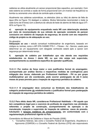 21
caldeiras se utiliza atualmente um sensor proporcional (tipo capacitivo, por exemplo). Com
este sistema se controla a vazão de forma proporcional com um inversor de frequência na
bomba ou acionando uma válvula de controle após a bomba.
Atualmente nas caldeiras automáticas, os eletrodos (dois ou três) de alarme de falta de
água (Efa na Figura 13) desligam a caldeira. Muitos fabricantes recomendam o teste (a
cada turno de 8 horas) com a abertura da válvula de teste de alarme de falta de água (VT-
AFA na Figura 13).
e) operação de equipamento enquadrado nesta NR com deterioração atestada
por meio de recomendação de sua retirada de operação constante de parecer
conclusivo em relatório de inspeção de segurança, de acordo com seu respectivo
código de projeto ou de adequação ao uso;
Do glossário:
Adequação ao uso – estudo conceitual multidisciplinar de engenharia, baseado em
códigos ou normas, como o API 579-1/ASME FFS-1 – Fitness – for - Service, usado para
determinar se um equipamento com desgaste conhecido estará apto a operar com
segurança por determinado tempo.
f) operação de caldeira por trabalhador que não atenda aos requisitos
estabelecidos no Anexo I desta NR, ou que não esteja sob supervisão,
acompanhamento ou assistência específica de operador qualificado.
13.3.1.1 Por motivo de força maior e com justificativa formal do empregador,
acompanhada por análise técnica e respectivas medidas de contingência para
mitigação dos riscos, elaborada por Profissional Habilitado - PH ou por grupo
multidisciplinar por ele coordenado, pode ocorrer postergação de até 6 (seis)
meses do prazo previsto para a inspeção de segurança periódica da caldeira.
13.3.1.1.1 O empregador deve comunicar ao Sindicato dos trabalhadores da
categoria predominante do estabelecimento a justificativa formal para postergação
da inspeção de segurança periódica da caldeira.
13.3.2 Para efeito desta NR, considera-se Profissional Habilitado – PH aquele que
tem competência legal para o exercício da profissão de engenheiro nas atividades
referentes a projeto de construção, acompanhamento da operação e da
manutenção, inspeção e supervisão de inspeção de caldeiras, vasos de pressão,
tubulações e tanques metálicos de armazenamento, em conformidade com a
regulamentação profissional vigente no País.
Comentários do Manual de Caldeiras e Vasos de Pressão (2006):
1. “Conselhos federais, tais como o Conselho Federal de Engenharia, Arquitetura e
Agronomia (CONFEA) e o Conselho Federal de Química (CFQ) são responsáveis
 
