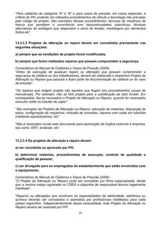 25
“Para caldeiras de categoria “A” e “B” e para vasos de pressão, em casos especiais, a
critério do PH, poderão ser utilizados procedimentos de cálculo e tecnologia não previstas
pelo código de projeto. São exemplos desses procedimentos: técnicas de mecânica da
fratura que permitam a convivência com descontinuidades subcríticas, técnicas
alternativas de soldagem que dispensem o alívio de tensão, modelagem por elementos
finitos etc”.
13.3.3.3 Projetos de alteração ou reparo devem ser concebidos previamente nas
seguintes situações:
a) sempre que as condições de projeto forem modificadas;
b) sempre que forem realizados reparos que possam comprometer a segurança.
Comentários do Manual de Caldeiras e Vasos de Pressão (2006):
“Antes da execução de qualquer reparo ou alteração que possam comprometer a
segurança da caldeira ou dos trabalhadores, deverá ser elaborado o respectivo Projeto de
Alteração ou Reparo que passará a fazer parte da documentação da caldeira ou do vaso
de pressão”.
“Os reparos que exigem projeto são aqueles que fogem aos procedimentos usuais de
manutenção. Por exemplo: não se fará projeto para a substituição de tubo furado. Em
contrapartida, faz-se necessário o Projeto de Alteração ou Reparo, quando for necessário
executar solda no tubulão de vapor”.
“São exemplos de Projetos de Alteração ou Reparo: alteração de materiais, disposição de
tubos, configuração de maçaricos, inclusão de conexões, reparos com solda em tubulões
(caldeiras aquatubulares), etc”.
“Não é necessário enviar este documento para apreciação de órgãos externos à empresa,
tais como: DRT, sindicato, etc”.
13.3.3.4 Os projetos de alteração e reparo devem:
a) ser concebido ou aprovado por PH;
b) determinar materiais, procedimentos de execução, controle de qualidade e
qualificação de pessoal;
c) ser divulgado para os empregados do estabelecimento que estão envolvidos com
o equipamento.
Comentários do Manual de Caldeiras e Vasos de Pressão (2006):
“O Projeto de Alteração ou Reparo pode ser concebido por firma especializada, desde
que a mesma esteja registrada no CREA e disponha de responsável técnico legalmente
habilitado”.
“Reparos ou alterações que envolvam as especialidades de eletricidade, eletrônica ou
química deverão ser concebidos e assinados por profissionais habilitados para cada
campo específico. Independentemente dessa necessidade, todo Projeto de Alteração ou
Reparo deverá ser assinado por PH”.
 