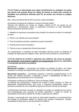 26
13.3.3.5 Todas as intervenções que exijam mandrilamento ou soldagem em partes
que operem sob pressão devem ser objeto de exames ou testes para controle da
qualidade com parâmetros definidos pelo PH, de acordo com normas ou códigos
aplicáveis.
Obs.: Antes da Portaria 594 de 2014 se previa o teste hidrostático.
Comentários do Manual de Caldeiras e Vasos de Pressão (2006):
“Quando não definidos em normas ou códigos, caberá ao PH, em função de sua
experiência e conhecimento, definir os parâmetros envolvidos no teste hidrostático.
Nesses parâmetros deverão constar”:
1. “Medidas de segurança necessárias para proteção do pessoal envolvido na realização
do teste”.
2. “Fluido a ser utilizado para pressurização”.
3. “Taxa de subida da pressão e patamares quando necessário”.
4. “Pressão final de teste hidrostático”.
5. “Tempo em que o equipamento ficará pressurizado”.
“As características e resultados do teste hidrostático deverão constar do Relatório de
Inspeção de Segurança que engloba o teste, seja ele inicial, periódica ou extraordinária”.
13.3.4 Os sistemas de controle e segurança das caldeiras, dos vasos de pressão,
das tubulações e dos tanques metálicos de armazenamento devem ser submetidos
à manutenção preventiva ou preditiva.
Do glossário:
Manutenção preditiva – manutenção com ênfase na predição da falha e em ações
baseadas na condição do equipamento para prevenir a falha ou degradação do mesmo.
Manutenção preventiva - manutenção realizada a intervalos predeterminados ou de
acordo com critérios prescritos, e destinada a reduzir a probabilidade de falha ou a
degradação do funcionamento de um componente.
Comentários do Manual de Caldeiras e Vasos de Pressão (2006):
“A definição dos instrumentos e sistemas de controle a serem incluídos no Plano de
Manutenção Preditiva/Preventiva, bem como a respectiva periodicidade, deverá ser
atribuída a profissionais com competência legal para executar este tipo de atividade”.
“A Manutenção Preventiva consiste na realização de tarefas de assistência que tiverem
sido pré-planejadas para execução em pontos específicos, a tempo de manter as
capacidades funcionais de sistema de controle e segurança de caldeira”.
“Quando a manutenção tiver suas datas de intervenção baseadas no acompanhamento
da evolução de parâmetros ligados ao sistema (por exemplo, temperatura, vibração,
viscosidade de óleo) passa a ser denominada de Preditiva”.
 