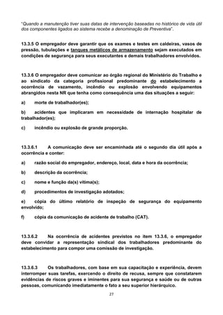 27
“Quando a manutenção tiver suas datas de intervenção baseadas no histórico de vida útil
dos componentes ligados ao sistema recebe a denominação de Preventiva”.
13.3.5 O empregador deve garantir que os exames e testes em caldeiras, vasos de
pressão, tubulações e tanques metálicos de armazenamento sejam executados em
condições de segurança para seus executantes e demais trabalhadores envolvidos.
13.3.6 O empregador deve comunicar ao órgão regional do Ministério do Trabalho e
ao sindicato da categoria profissional predominante do estabelecimento a
ocorrência de vazamento, incêndio ou explosão envolvendo equipamentos
abrangidos nesta NR que tenha como consequência uma das situações a seguir:
a) morte de trabalhador(es);
b) acidentes que implicaram em necessidade de internação hospitalar de
trabalhador(es);
c) incêndio ou explosão de grande proporção.
13.3.6.1 A comunicação deve ser encaminhada até o segundo dia útil após a
ocorrência e conter:
a) razão social do empregador, endereço, local, data e hora da ocorrência;
b) descrição da ocorrência;
c) nome e função da(s) vítima(s);
d) procedimentos de investigação adotados;
e) cópia do último relatório de inspeção de segurança do equipamento
envolvido;
f) cópia da comunicação de acidente de trabalho (CAT).
13.3.6.2 Na ocorrência de acidentes previstos no item 13.3.6, o empregador
deve convidar a representação sindical dos trabalhadores predominante do
estabelecimento para compor uma comissão de investigação.
13.3.6.3 Os trabalhadores, com base em sua capacitação e experiência, devem
interromper suas tarefas, exercendo o direito de recusa, sempre que constatarem
evidências de riscos graves e iminentes para sua segurança e saúde ou de outras
pessoas, comunicando imediatamente o fato a seu superior hierárquico.
 