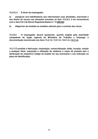 28
13.3.6.3.1 É dever do empregador:
a) assegurar aos trabalhadores que interrompam suas atividades, exercendo o
seu direito de recusa nas situações previstas no item 13.3.6.3, e em consonância
com o item 9.6.3 da Norma Regulamentadora n.o
9 (NR-09);
b) diligenciar de imediato as medidas cabíveis para o controle dos riscos.
13.3.6.4 O empregador deverá apresentar, quando exigida pela autoridade
competente do órgão regional do Ministério do Trabalho e Emprego, a
documentação mencionada nos itens 13.4.1.6, 13.5.1.6, 13.6.1.4 e 13.7.1.4.
13.3.7 É proibida a fabricação, importação, comercialização, leilão, locação, cessão
a qualquer título, exposição e utilização de caldeiras e vasos de pressão sem a
declaração do respectivo código de projeto em seu prontuário e sua indicação na
placa de identificação.
 