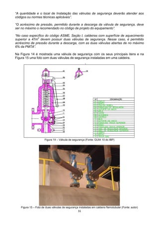 31
“A quantidade e o local de Instalação das válvulas de segurança deverão atender aos
códigos ou normas técnicas aplicáveis”.
“O acréscimo de pressão, permitido durante a descarga da válvula de segurança, deve
ser no máximo o recomendado no código de projeto do equipamento”.
“No caso específico do código ASME, Seção I, caldeiras com superfície de aquecimento
superior a 47m2
devem possuir duas válvulas de segurança. Nesse caso, é permitido
acréscimo de pressão durante a descarga, com as duas válvulas abertas de no máximo
6% da PMTA”.
Na Figura 14 é mostrada uma válvula de segurança com os seus principais itens e na
Figura 15 uma foto com duas válvulas de segurança instaladas em uma caldeira.
Figura 14 – Válvula de segurança (Fonte: GUIA 10 do IBP)
Figura 15 – Foto de duas válvulas de segurança instaladas em caldeira flamotubular (Fonte: autor)
 