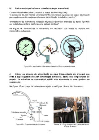 32
b) instrumento que indique a pressão do vapor acumulado;
Comentários do Manual de Caldeiras e Vasos de Pressão (2006):
“A existência de pelo menos um instrumento que indique a pressão do vapor acumulado
pressupõe que este esteja corretamente especificado, instalado e mantido”.
“O mostrador do instrumento indicador de pressão pode ser analógico ou digital e poderá
ser instalado na própria caldeira ou na sala de controle”.
Na Figura 16 apresenta-se o mecanismo de “Bourdon” que existe na maioria dos
manômetros industriais.
Figura 16 – Manômetro / Mecanismo Bourdon / Funcionamento deste
c) injetor ou sistema de alimentação de água independente do principal que
evite o superaquecimento por alimentação deficiente, acima das temperaturas de
projeto, de caldeiras de combustível sólido não atomizado ou com queima em
suspensão;
Na Figura 17 um croqui da instalação do injetor e na Figura 18 uma foto do mesmo.
Figura 17 – Croqui instalação do injetor Figura 18 – Foto de injetor em caldeira a lenha
(Fonte do autor)
Nível
Vapor
Válvula de
Bloqueio
Válvula de retenção
Bomba Injetor
Caldeira
Água
 