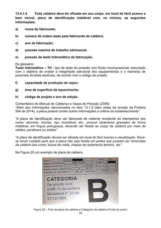 34
13.4.1.4 Toda caldeira deve ter afixada em seu corpo, em local de fácil acesso e
bem visível, placa de identificação indelével com, no mínimo, as seguintes
informações:
a) nome do fabricante;
b) número de ordem dado pelo fabricante da caldeira;
c) ano de fabricação;
d) pressão máxima de trabalho admissível;
e) pressão de teste hidrostático de fabricação;
Do glossário:
Teste hidrostático – TH - tipo de teste de pressão com fluido incompressível, executado
com o objetivo de avaliar a integridade estrutural dos equipamentos e o rearranjo de
possíveis tensões residuais, de acordo com o código de projeto.
f) capacidade de produção de vapor;
g) área de superfície de aquecimento;
h) código de projeto e ano de edição.
Comentários do Manual de Caldeiras e Vasos de Pressão (2006):
“Além das informações mencionadas no item 13.1.5 (item antes da revisão da Portaria
594 de 2014), a placa poderá conter outras informações a critério do estabelecimento”.
“A placa de identificação deve ser fabricada de material resistente às intempéries tais
como: alumínio, bronze, aço inoxidável, etc., possuir caracteres gravados de forma
indelével, em língua portuguesa, devendo ser fixada ao corpo da caldeira por meio de
rebites, parafusos ou soldas”.
“A placa de identificação deverá ser afixada em local de fácil acesso e visualização. Deve-
se tomar cuidado para que a placa não seja fixada em partes que possam ser removidas
da caldeira tais como: bocas de visita, chapas de isolamento térmico, etc”.
Na Figura 20 um exemplo de placa de caldeira.
Figura 20 – Foto de placa de caldeira e Categoria da caldeira (Fonte do autor)
 