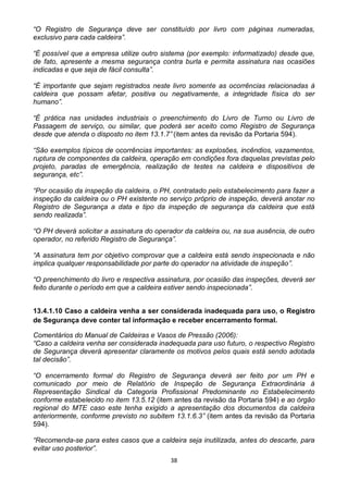 38
“O Registro de Segurança deve ser constituído por livro com páginas numeradas,
exclusivo para cada caldeira”.
“É possível que a empresa utilize outro sistema (por exemplo: informatizado) desde que,
de fato, apresente a mesma segurança contra burla e permita assinatura nas ocasiões
indicadas e que seja de fácil consulta”.
“É importante que sejam registrados neste livro somente as ocorrências relacionadas à
caldeira que possam afetar, positiva ou negativamente, a integridade física do ser
humano”.
“É prática nas unidades industriais o preenchimento do Livro de Turno ou Livro de
Passagem de serviço, ou similar, que poderá ser aceito como Registro de Segurança
desde que atenda o disposto no item 13.1.7” (item antes da revisão da Portaria 594).
“São exemplos típicos de ocorrências importantes: as explosões, incêndios, vazamentos,
ruptura de componentes da caldeira, operação em condições fora daquelas previstas pelo
projeto, paradas de emergência, realização de testes na caldeira e dispositivos de
segurança, etc”.
“Por ocasião da inspeção da caldeira, o PH, contratado pelo estabelecimento para fazer a
inspeção da caldeira ou o PH existente no serviço próprio de inspeção, deverá anotar no
Registro de Segurança a data e tipo da inspeção de segurança da caldeira que está
sendo realizada”.
“O PH deverá solicitar a assinatura do operador da caldeira ou, na sua ausência, de outro
operador, no referido Registro de Segurança”.
“A assinatura tem por objetivo comprovar que a caldeira está sendo inspecionada e não
implica qualquer responsabilidade por parte do operador na atividade de inspeção”.
“O preenchimento do livro e respectiva assinatura, por ocasião das inspeções, deverá ser
feito durante o período em que a caldeira estiver sendo inspecionada”.
13.4.1.10 Caso a caldeira venha a ser considerada inadequada para uso, o Registro
de Segurança deve conter tal informação e receber encerramento formal.
Comentários do Manual de Caldeiras e Vasos de Pressão (2006):
“Caso a caldeira venha ser considerada inadequada para uso futuro, o respectivo Registro
de Segurança deverá apresentar claramente os motivos pelos quais está sendo adotada
tal decisão”.
“O encerramento formal do Registro de Segurança deverá ser feito por um PH e
comunicado por meio de Relatório de Inspeção de Segurança Extraordinária à
Representação Sindical da Categoria Profissional Predominante no Estabelecimento
conforme estabelecido no item 13.5.12 (item antes da revisão da Portaria 594) e ao órgão
regional do MTE caso este tenha exigido a apresentação dos documentos da caldeira
anteriormente, conforme previsto no subitem 13.1.6.3” (item antes da revisão da Portaria
594).
“Recomenda-se para estes casos que a caldeira seja inutilizada, antes do descarte, para
evitar uso posterior”.
 