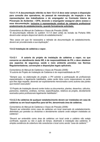 39
13.4.1.11 A documentação referida no item 13.4.1.6 deve estar sempre à disposição
para consulta dos operadores, do pessoal de manutenção, de inspeção e das
representações dos trabalhadores e do empregador na Comissão Interna de
Prevenção de Acidentes - CIPA, devendo o empregador assegurar pleno acesso a
essa documentação, inclusive à representação sindical da categoria profissional
predominante do estabelecimento, quando formalmente solicitado.
Comentários do Manual de Caldeiras e Vasos de Pressão (2006):
“A documentação referida no subitem 13.1.6 (item antes da revisão da Portaria 594)
deverá estar sempre disponível dentro do estabelecimento”.
“Nos casos em que for necessária a retirada da documentação do estabelecimento,
deverá ser providenciada a sua duplicação”.
13.4.2 Instalação de caldeiras a vapor.
13.4.2.1 A autoria do projeto de instalação de caldeiras a vapor, no que
concerne ao atendimento desta NR, é de responsabilidade de PH, e deve obedecer
aos aspectos de segurança, saúde e meio ambiente previstos nas Normas
Regulamentadoras, convenções e disposições legais aplicáveis.
Comentários do Manual de Caldeiras e Vasos de Pressão (2006):
“A autoria de Projeto de Instalação de Caldeiras é de responsabilidade de PH”.
“Sempre que, na elaboração do projeto, o PH solicitar a participação de profissionais
especializados e legalmente habilitados, estes serão tidos como responsáveis na parte
que lhes diga respeito, devendo ser explicitamente mencionados como autores das partes
que tiverem executado”.
“O Projeto de Instalação deverá conter todos os documentos, plantas, desenhos, cálculos,
pareceres, relatórios, análises, normas, especificações, relativos ao projeto, devidamente
assinados pelos profissionais legalmente habilitados”.
13.4.2.2 As caldeiras de qualquer estabelecimento devem ser instaladas em casa de
caldeiras ou em local específico para tal fim, denominado área de caldeiras.
Comentários do Manual de Caldeiras e Vasos de Pressão (2006):
“Deverá ser entendido como casa de caldeiras um local reservado do estabelecimento,
delimitado por paredes ou divisórias e devidamente coberto onde estejam instaladas as
caldeiras”.
“Deverá ser entendido como área de caldeiras um local onde a caldeira não esteja
confinada, exposto ou não à ação do tempo, destinado à instalação das caldeiras. A
simples existência de cobertura não caracteriza o local como sendo “casa de caldeira”.”
 