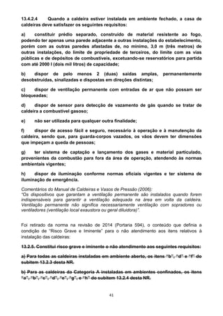 41
13.4.2.4 Quando a caldeira estiver instalada em ambiente fechado, a casa de
caldeiras deve satisfazer os seguintes requisitos:
a) constituir prédio separado, construído de material resistente ao fogo,
podendo ter apenas uma parede adjacente a outras instalações do estabelecimento,
porém com as outras paredes afastadas de, no mínimo, 3,0 m (três metros) de
outras instalações, do limite de propriedade de terceiros, do limite com as vias
públicas e de depósitos de combustíveis, excetuando-se reservatórios para partida
com até 2000 l (dois mil litros) de capacidade;
b) dispor de pelo menos 2 (duas) saídas amplas, permanentemente
desobstruídas, sinalizadas e dispostas em direções distintas;
c) dispor de ventilação permanente com entradas de ar que não possam ser
bloqueadas;
d) dispor de sensor para detecção de vazamento de gás quando se tratar de
caldeira a combustível gasoso;
e) não ser utilizada para qualquer outra finalidade;
f) dispor de acesso fácil e seguro, necessário à operação e à manutenção da
caldeira, sendo que, para guarda-corpos vazados, os vãos devem ter dimensões
que impeçam a queda de pessoas;
g) ter sistema de captação e lançamento dos gases e material particulado,
provenientes da combustão para fora da área de operação, atendendo às normas
ambientais vigentes;
h) dispor de iluminação conforme normas oficiais vigentes e ter sistema de
iluminação de emergência.
Comentários do Manual de Caldeiras e Vasos de Pressão (2006):
“Os dispositivos que garantam a ventilação permanente são instalados quando forem
indispensáveis para garantir a ventilação adequada na área em volta da caldeira.
Ventilação permanente não significa necessariamente ventilação com sopradores ou
ventiladores (ventilação local exaustora ou geral diluidora)”.
Foi retirado da norma na revisão de 2014 (Portaria 594), o conteúdo que definia a
condição de “Risco Grave e Iminente” para o não atendimento aos itens relativos à
instalação das caldeiras:
13.2.5. Constitui risco grave e iminente o não atendimento aos seguintes requisitos:
a) Para todas as caldeiras instaladas em ambiente aberto, os itens “b”, “d” e “f” do
subitem 13.2.3 desta NR.
b) Para as caldeiras da Categoria A instaladas em ambientes confinados, os itens
“a”, “b”, “c”, “d”, “e”, “g”, e “h” do subitem 13.2.4 desta NR.
 