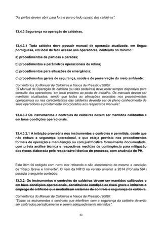 43
“As portas devem abrir para fora e para o lado oposto das caldeiras”.
13.4.3 Segurança na operação de caldeiras.
13.4.3.1 Toda caldeira deve possuir manual de operação atualizado, em língua
portuguesa, em local de fácil acesso aos operadores, contendo no mínimo:
a) procedimentos de partidas e paradas;
b) procedimentos e parâmetros operacionais de rotina;
c) procedimentos para situações de emergência;
d) procedimentos gerais de segurança, saúde e de preservação do meio ambiente.
Comentários do Manual de Caldeiras e Vasos de Pressão (2006):
“O Manual de Operação da caldeira (ou das caldeiras) deve estar sempre disponível para
consulta dos operadores, em local próximo ao posto de trabalho. Os manuais devem ser
mantidos atualizados, sendo que todas as alterações ocorridas nos procedimentos
operacionais ou nas características das caldeiras deverão ser de pleno conhecimento de
seus operadores e prontamente incorporados aos respectivos manuais”.
13.4.3.2 Os instrumentos e controles de caldeiras devem ser mantidos calibrados e
em boas condições operacionais.
13.4.3.2.1 A inibição provisória nos instrumentos e controles é permitida, desde que
não reduza a segurança operacional, e que esteja prevista nos procedimentos
formais de operação e manutenção ou com justificativa formalmente documentada,
com prévia análise técnica e respectivas medidas de contingência para mitigação
dos riscos elaborada pelo responsável técnico do processo, com anuência do PH.
Este item foi redigido com novo teor retirando o não atendimento do mesmo a condição
de “Risco Grave e Iminente”. O item da NR13 na versão anterior a 2014 (Portaria 594)
possuía o seguinte conteúdo:
13.3.2. Os instrumentos e controles de caldeiras devem ser mantidos calibrados e
em boas condições operacionais, constituindo condição de risco grave e iminente o
emprego de artifícios que neutralizem sistemas de controle e segurança da caldeira.
Comentários do Manual de Caldeiras e Vasos de Pressão (2006):
“Todos os instrumentos e controles que interfiram com a segurança da caldeira deverão
ser calibrados periodicamente e serem adequadamente mantidos”.
 