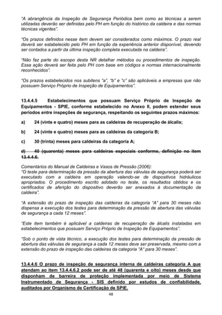 48
“A abrangência da Inspeção de Segurança Periódica bem como as técnicas a serem
utilizadas deverão ser definidas pelo PH em função do histórico da caldeira e das normas
técnicas vigentes”.
“Os prazos definidos nesse item devem ser considerados como máximos. O prazo real
deverá ser estabelecido pelo PH em função da experiência anterior disponível, devendo
ser contados a partir da última inspeção completa executada na caldeira”.
“Não faz parte do escopo desta NR detalhar métodos ou procedimentos de inspeção.
Essa ação deverá ser feita pelo PH com base em códigos e normas internacionalmente
reconhecidos”.
“Os prazos estabelecidos nos subitens “a”, “b” e “c” são aplicáveis a empresas que não
possuam Serviço Próprio de Inspeção de Equipamentos”.
13.4.4.5 Estabelecimentos que possuam Serviço Próprio de Inspeção de
Equipamentos - SPIE, conforme estabelecido no Anexo II, podem estender seus
períodos entre inspeções de segurança, respeitando os seguintes prazos máximos:
a) 24 (vinte e quatro) meses para as caldeiras de recuperação de álcalis;
b) 24 (vinte e quatro) meses para as caldeiras da categoria B;
c) 30 (trinta) meses para caldeiras da categoria A;
d) 40 (quarenta) meses para caldeiras especiais conforme, definição no item
13.4.4.6.
Comentários do Manual de Caldeiras e Vasos de Pressão (2006):
“O teste para determinação da pressão da abertura das válvulas de segurança poderá ser
executado com a caldeira em operação valendo-se de dispositivos hidráulicos
apropriados. O procedimento escrito adotado no teste, os resultados obtidos e os
certificados de aferição do dispositivo deverão ser anexados à documentação da
caldeira”.
“A extensão do prazo de inspeção das caldeiras da categoria “A” para 30 meses não
dispensa a execução dos testes para determinação da pressão de abertura das válvulas
de segurança a cada 12 meses”.
“Este item também é aplicável a caldeiras de recuperação de álcalis instaladas em
estabelecimentos que possuam Serviço Próprio de Inspeção de Equipamentos”.
“Sob o ponto de vista técnico, a execução dos testes para determinação da pressão de
abertura das válvulas de segurança a cada 12 meses deve ser preservada, mesmo com a
extensão do prazo de inspeção das caldeiras da categoria “A“ para 30 meses”.
13.4.4.6 O prazo de inspeção de segurança interna de caldeiras categoria A que
atendam ao item 13.4.4.6.2 pode ser de até 48 (quarenta e oito) meses desde que
disponham de barreira de proteção implementada por meio de Sistema
Instrumentado de Segurança - SIS definido por estudos de confiabilidade,
auditados por Organismo de Certificação de SPIE.
 