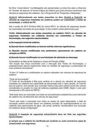 54
No filme “Inside Boilers” (na Bibliografia são apresentados os links) fica claro a influencia
do “Arraste” de espuma na lamina d’água da caldeira que pode provocar travamento das
válvulas se segurança das caldeiras. Ver a Pergunta 26 do “Perguntas e Respostas”.
13.4.4.11 Adicionalmente aos testes prescritos no item 13.4.4.9 e 13.4.4.10, as
válvulas de segurança instaladas em caldeiras podem ser submetidas a testes de
acumulação, a critério do PH.
Até a versão de 2014 (Portaria 594) da norma NR13, as válvulas de segurança deviam
ser submetidas aos testes de acumulação. O item anterior ainda determinava que:
13.5.8. Adicionalmente aos testes prescritos no subitem 13.5.7, as válvulas de
segurança instaladas em caldeiras deverão ser submetidas a Testes de
Acumulação, nas seguintes oportunidades:
a) Na inspeção inicial da caldeira;
b) Quando forem modificadas ou tiverem sofrido reformas significativas;
c) Quando houver modificação nos parâmetros operacionais da caldeira ou
variação na PMTA;
d) Quando houver modificação na sua tubulação de admissão ou descarga.
Comentários do Manual de Caldeiras e Vasos de Pressão (2006):
“Em função dos riscos envolvidos com a execução dos Testes de Acumulação, o
estabelecimento deverá implementar todas as medidas de segurança e preservação do
meio ambiente necessárias”.
“O item “b” refere-se a modificações ou reparos efetuados nas válvulas de segurança da
caldeira”.
“Teste de Acumulação”
“O Teste de Acumulação é feito para verificar se a válvula (ou válvulas) de segurança
instaladas em caldeiras tem capacidade de descarregar todo o vapor gerado, na máxima
taxa de queima, sem permitir que a pressão interna suba para valores acima dos valores
considerados no projeto (no caso de caldeiras projetadas pelo ASME, Seção I, este valor
corresponde a 6% acima da PMTA)”.
“Este teste deve ser executado com base em procedimentos estabelecidos pelo fabricante
da caldeira e/ou do fabricante das válvulas de segurança”.
“Como este teste é executado com todas as saídas de vapor bloqueadas, a falta de
circulação poderá provocar danos em caldeiras providas de superaquecedores ou em
caldeiras para aquecimento de água, não sendo, portanto, recomendável sua execução
em caldeiras dessa configuração”.
13.4.4.12 A inspeção de segurança extraordinária deve ser feita nas seguintes
oportunidades:
a) sempre que a caldeira for danificada por acidente ou outra ocorrência capaz de
comprometer sua segurança;
 