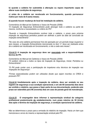 55
b) quando a caldeira for submetida à alteração ou reparo importante capaz de
alterar suas condições de segurança;
c) antes de a caldeira ser recolocada em funcionamento, quando permanecer
inativa por mais de 6 (seis) meses;
d) quando houver mudança de local de instalação da caldeira.
Comentários do Manual de Caldeiras e Vasos de Pressão (2006):
“A Inspeção de Segurança Extraordinária pode abranger toda a caldeira ou parte da
mesma, conforme a necessidade e a critério do PH”.
“Quando a Inspeção Extraordinária contiver toda a caldeira, o prazo para próxima
inspeção de segurança periódica poderá ser definido a partir da data de conclusão da
inspeção extraordinária”.
“No caso de uma caldeira permanecer fora de operação por um período longo (superior a
seis meses), a Inspeção Extraordinária mencionada no item “c” deve ser realizada antes
de a caldeira ser recolocada em funcionamento, e não a cada seis meses”.
13.4.4.13 A inspeção de segurança deve ser executada sob a responsabilidade
técnica de PH.
Comentários do Manual de Caldeiras e Vasos de Pressão (2006):
“O subitem refere-se a todos os tipos de Inspeção de Segurança, Inicial, Periódica ou
Extraordinária”.
“O PH pode contar com a participação de inspetores e/ou técnicos de inspeção nas
Inspeções de Segurança”.
“Firmas especializadas podem ser utilizadas desde que sejam inscritas no CREA e
possuam PH”.
13.4.4.14 Imediatamente após a inspeção da caldeira, deve ser anotada no seu
registro de segurança a sua condição operacional, e em até 60 (sessenta) dias deve
ser emitido o relatório, que passa a fazer parte da sua documentação, podendo este
prazo ser estendido para 90 (noventa) dias em caso de parada geral de manutenção.
13.4.4.15 O empregador deve informar à representação sindical da categoria
profissional predominante do estabelecimento, num prazo máximo de 30 (trinta)
dias após o término da inspeção de segurança, a condição operacional da caldeira.
Não se determinava o prazo para a emissão do relatório de inspeção. Havia um item que
mencionava o envio do mesmo a representação sindical pelo PH:
 
