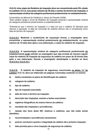 56
13.5.12. Uma cópia do Relatório de Inspeção deve ser encaminhada pelo PH, citado
no subitem 13.1.2, num prazo máximo de 30 dias a contar do término da inspeção, à
representação sindical da categoria profissional predominante no estabelecimento.
Comentários do Manual de Caldeiras e Vasos de Pressão (2006):
“Este subitem obriga o envio de Relatório de Inspeção somente à representação sindical
da categoria profissional predominante no estabelecimento”.
“Entende-se que o término da inspeção é a data em que a caldeira foi liberada para
retornar à operação. A data de conclusão do relatório técnico não é considerada como
data de término da inspeção”.
13.4.4.15.1 Mediante o recebimento de requisição formal, o empregador deve
encaminhar a representação sindical predominante do estabelecimento, no prazo
máximo de 10 (dez) dias após a sua elaboração, a cópia do relatório de inspeção.
13.4.4.15.2 A representação sindical da categoria profissional predominante do
estabelecimento pode solicitar ao empregador que seja enviada de maneira regular
cópia do relatório de inspeção de segurança da caldeira em prazo de 30 (trinta) dias
após a sua elaboração, ficando o empregador desobrigado a atender os itens
13.4.4.15 e 13.4.4.15.1.
13.4.4.16 O relatório de inspeção de segurança, mencionado na alínea “e” do
subitem 13.4.1.6, deve ser elaborado em páginas numeradas contendo no mínimo:
a) dados constantes na placa de identificação da caldeira;
b) categoria da caldeira;
c) tipo da caldeira;
d) tipo de inspeção executada;
e) data de início e término da inspeção;
f) descrição das inspeções, exames e testes executados;
g) registros fotográficos do exame interno da caldeira;
h) resultado das inspeções e providências;
i) relação dos itens desta NR, relativos a caldeiras, que não estão sendo
atendidos;
j) recomendações e providências necessárias;
k) parecer conclusivo quanto a integridade da caldeira até a próxima inspeção;
l) data prevista para a nova inspeção de segurança da caldeira;
 