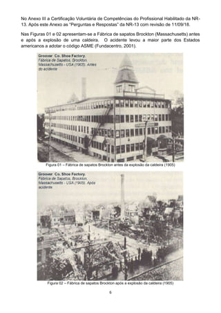 6
No Anexo III a Certificação Voluntária de Competências do Profissional Habilitado da NR-
13. Após este Anexo as “Perguntas e Respostas” da NR-13 com revisão de 11/09/18.
Nas Figuras 01 e 02 apresentam-se a Fábrica de sapatos Brockton (Massachusetts) antes
e após a explosão de uma caldeira. O acidente levou a maior parte dos Estados
americanos a adotar o código ASME (Fundacentro, 2001).
Figura 01 – Fábrica de sapatos Brockton antes da explosão da caldeira (1905)
Figura 02 – Fábrica de sapatos Brockton após a explosão da caldeira (1905)
 