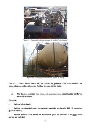 61
Figura 27 – Reservatório do compressor de pistão (Fonte do autor)
Figura 28 – Vaso de pressão de GLP (Fonte do autor)
13.5.1.2 Para efeito desta NR, os vasos de pressão são classificados em
categorias segundo a classe de fluido e o potencial de risco.
a) Os fluidos contidos nos vasos de pressão são classificados conforme
descrito a seguir:
Classe A:
- fluidos inflamáveis;
- fluidos combustíveis com temperatura superior ou igual a 200 ºC (duzentos
graus Celsius);
- fluidos tóxicos com limite de tolerância igual ou inferior a 20 ppm (vinte
partes por milhão);
 