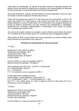 64
“Para efeito de classificação, os valores de pressão máxima de operação poderão ser
obtidos a partir dos dados de engenharia de processo, das recomendações do fabricante
do vaso de pressão, ou das características funcionais do equipamento”.
“Caso seja significativo, poderão ser descontados do volume geométrico interno do vaso
de pressão o volume ocupado por internos não-porosos”.
“Todo vaso de pressão cujo produto “P.V” seja maior que oito é enquadrado na NR-13. Os
vasos cujo produto “P.V” seja superior a oito, porém cujo fluido não se enquadre nas
classes definidas no Anexo IV (item atual 13.5.1.2) deverão ter sua categoria atribuída em
função do histórico operacional e do risco oferecido aos trabalhadores e instalações,
considerando-se: toxicidade, inflamabilidade e concentração. Para cálculo do produto
“P.V” a pressão deve estar em kPa”.
“Os valores de pressão máxima de operação a serem utilizados para cálculo do produto
“P.V” na tabela do Anexo IV (item atual 13.5.1.2) deverão estar em Megapascal (Mpa)”.
“Água abaixo de 50ºC e outros fluidos que não se enquadrem nas classes listadas neste
anexo deverão ser enquadrados como classe “D”.
“Exemplos de classificação de vasos de pressão”
“1º Caso”:
Equipamento: Fracionadora de etileno
Temperatura de operação: -30°C
Volume geométrico: 785m3
Pressão de operação: 20,4kgf/cm2
Produto: Etileno
a) Para verificar se o vaso se enquadra na NR-13:
Máxima pressão de operação = 20,4kgf/cm2
Para transformar para kPa: 20,4 ÷ 0,010197 = 2.000,58 kPa
P.V = 2000,58 (kPa) x 785 (m3
)
P.V = 1.570.461,90
P.V >> 8, portanto o vaso se enquadra na NR-13
b) Para determinar a categoria do vaso:
Produto Etileno = fluido inflamável = fluido classe “A”
P.V = 2,00058 MPa x 785m3
= 1.570,45 (portanto P.V > 100)
Com P.V > 100 e fluido classe “A”, vamos à tabela do Anexo IV (item atual 13.5.1.2) e
tiramos que o vaso é Categoria I”.
“2º Caso”:
Equipamento: Filtro de óleo lubrificante
Temperatura de operação: 40ºC
Volume geométrico: 290 litros
Pressão máxima de operação: 5,0kgf/cm2
Produto: Óleo lubrificante
a) Para verificar se o vaso se enquadra na NR-13:
 
