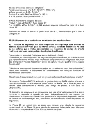 65
Máxima pressão de operação: 5,0kgf/cm2
Para transformar para kPa: 5,0 ÷ 0,01097 = 490,34 kPa
Volume geométrico: 2,90 = 0,290m3
Produto P.V = 490,34 kPa x 0,290m3
= 142,19
P.V > 8, portanto se enquadra na NR-13
b) Para determinar a categoria do vaso:
Produto = óleo lubrificante = fluido classe “B”
P.V = 0,49034 MPa x 0,290m3
= 0,142, portanto grupo de potencial de risco = 5 e fluido
classe “B”
Entrando na tabela do Anexo IV (item atual 13.5.1.2), determinamos que o vaso é
Categoria IV”.
13.5.1.3 Os vasos de pressão devem ser dotados dos seguintes itens:
a) válvula de segurança ou outro dispositivo de segurança com pressão de
abertura ajustada em valor igual ou inferior à PMTA, instalado diretamente no vaso
ou no sistema que o inclui, considerados os requisitos do código de projeto
relativos a aberturas escalonadas e tolerâncias de calibração;
Comentários do Manual de Caldeiras e Vasos de Pressão (2006):
“Entende-se por “outro dispositivo” de segurança dispositivos que têm por objetivo impedir
que a pressão interna do vaso atinja valores que comprometam sua integridade estrutural.
São exemplos de “outros dispositivos”: discos de ruptura, válvulas quebra-vácuo, plugues
fusíveis, etc”.
“Válvulas de segurança-piloto operadas podem ser consideradas como “outro dispositivo”,
desde que mantenha a capacidade de funcionamento em qualquer condição de
anormalidade operacional”.
“As válvulas de segurança devem abrir em pressão estabelecida pelo código de projeto.”
“No caso do Código ASME VIII, este valor é igual ou inferior à PMTA. Após a abertura, a
pressão da caldeira poderá elevar-se pouco acima da PMTA, até a atuação plena da
válvula. Essa sobrepressão é definida pelo código de projeto, e não deve ser
ultrapassada”.
“O dispositivo de segurança é um componente que visa aliviar automaticamente e sem o
concurso do operador à pressão do vaso, independentemente das causas que
provocaram a sobrepressão. Dessa forma, pressostatos, reguladores de pressão, malhas
de controle de instrumentação, etc., não devem ser considerados como dispositivos de
segurança”.
Na Figura 29 um croqui com as peças que compõe uma válvula de segurança
convencional. Já na Figura 30 uma válvula de segurança balanceada (com fole) para
minimizar a contrapressão de 10% a 50% da pressão de ajuste.
 