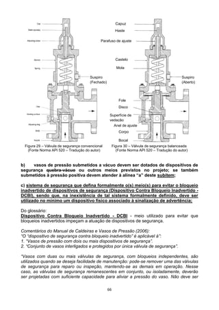 66
Figura 29 – Válvula de segurança convencional Figura 30 – Válvula de segurança balanceada
(Fonte Norma API 520 – Tradução do autor) (Fonte Norma API 520 – Tradução do autor)
b) vasos de pressão submetidos a vácuo devem ser dotados de dispositivos de
segurança quebra-vácuo ou outros meios previstos no projeto; se também
submetidos à pressão positiva devem atender à alínea “a” deste subitem;
c) sistema de segurança que defina formalmente o(s) meio(s) para evitar o bloqueio
inadvertido de dispositivos de segurança (Dispositivo Contra Bloqueio Inadvertido -
DCBI), sendo que, na inexistência de tal sistema formalmente definido, deve ser
utilizado no mínimo um dispositivo físico associado à sinalização de advertência;
Do glossário:
Dispositivo Contra Bloqueio Inadvertido - DCBI - meio utilizado para evitar que
bloqueios inadvertidos impeçam a atuação de dispositivos de segurança.
Comentários do Manual de Caldeiras e Vasos de Pressão (2006):
“O “dispositivo de segurança contra bloqueio inadvertido” é aplicável à”:
1. “Vasos de pressão com dois ou mais dispositivos de segurança”.
2. “Conjunto de vasos interligados e protegidos por única válvula de segurança”.
“Vasos com duas ou mais válvulas de segurança, com bloqueios independentes, são
utilizados quando se deseja facilidade de manutenção: pode-se remover uma das válvulas
de segurança para reparo ou inspeção, mantendo-se as demais em operação. Nesse
caso, as válvulas de segurança remanescentes em conjunto, ou isoladamente, deverão
ser projetadas com suficiente capacidade para aliviar a pressão do vaso. Não deve ser
Capuz
Haste
Parafuso de ajuste
Castelo
Mola
Suspiro
(Fechado)
Suspiro
(Aberto)
Fole
Disco
Superfície de
vedação
Anel de ajuste
Corpo
Bocal
 