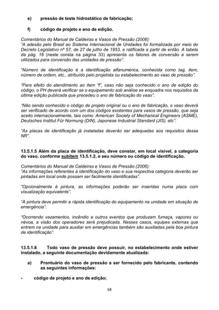 68
e) pressão de teste hidrostático de fabricação;
f) código de projeto e ano de edição.
Comentários do Manual de Caldeiras e Vasos de Pressão (2006):
“A adesão pelo Brasil ao Sistema Internacional de Unidades foi formalizada por meio do
Decreto Legislativo nº 57, de 27 de julho de 1953, e ratificada a partir de então. A tabela
da pág. 16 (neste consta na página 33) apresenta os fatores de conversão a serem
utilizados para conversão das unidades de pressão”.
“Número de identificação é a identificação alfanumérica, conhecida como tag, item,
número de ordem, etc., atribuído pelo projetista ou estabelecimento ao vaso de pressão”.
“Para efeito do atendimento ao item “f”, caso não seja conhecido o ano de edição do
código, o PH deverá verificar se o equipamento sob análise se enquadra nos requisitos da
última edição publicada que precedeu o ano de fabricação do vaso”.
“Não sendo conhecido o código de projeto original ou o ano de fabricação, o vaso deverá
ser verificado de acordo com um dos códigos existentes para vasos de pressão, que seja
aceito internacionalmente, tais como: American Society of Mechanical Engineers (ASME),
Deutsches Institut Für Normung (DIN), Japonese Industrial Standard (JIS), etc”.
“As placas de identificação já instaladas deverão ser adequadas aos requisitos dessa
NR”.
13.5.1.5 Além da placa de identificação, deve constar, em local visível, a categoria
do vaso, conforme subitem 13.5.1.2, e seu número ou código de identificação.
Comentários do Manual de Caldeiras e Vasos de Pressão (2006):
“As informações referentes à identificação do vaso e sua respectiva categoria deverão ser
pintadas em local onde possam ser facilmente identificadas”.
“Opcionalmente à pintura, as informações poderão ser inseridas numa placa com
visualização equivalente”.
“A pintura deve permitir a rápida identificação do equipamento na unidade em situação de
emergência”.
“Ocorrendo vazamentos, incêndio e outros eventos que produzam fumaça, vapores ou
névoa, a visão dos operadores será prejudicada. Nesses casos, equipes externas que
entrem na unidade para auxiliar em emergências também são auxiliadas pela boa pintura
de identificação”.
13.5.1.6 Todo vaso de pressão deve possuir, no estabelecimento onde estiver
instalado, a seguinte documentação devidamente atualizada:
a) Prontuário do vaso de pressão a ser fornecido pelo fabricante, contendo
as seguintes informações:
- código de projeto e ano de edição;
 