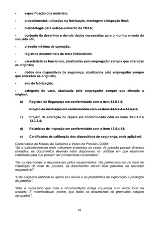 69
- especificação dos materiais;
- procedimentos utilizados na fabricação, montagem e inspeção final;
- metodologia para estabelecimento da PMTA;
- conjunto de desenhos e demais dados necessários para o monitoramento da
sua vida útil;
- pressão máxima de operação;
- registros documentais do teste hidrostático;
- características funcionais, atualizadas pelo empregador sempre que alteradas
as originais;
- dados dos dispositivos de segurança, atualizados pelo empregador sempre
que alterados os originais;
- ano de fabricação;
- categoria do vaso, atualizada pelo empregador sempre que alterada a
original;
b) Registro de Segurança em conformidade com o item 13.5.1.8;
Projeto de instalação em conformidade com os itens 13.5.2.4 e 13.5.2.5;
c) Projeto de alteração ou reparo em conformidade com os itens 13.3.3.3 e
13.3.3.4;
d) Relatórios de inspeção em conformidade com o item 13.5.4.14;
e) Certificados de calibração dos dispositivos de segurança, onde aplicável.
Comentários do Manual de Caldeiras e Vasos de Pressão (2006):
“Se o estabelecimento onde estiverem instalados os vasos de pressão possuir diversas
unidades, os documentos deverão estar disponíveis na unidade em que estiverem
instalados para que possam ser prontamente consultados”.
“Se os operadores e responsáveis pelos equipamentos não permanecerem no local de
instalação do vaso de pressão, os documentos devem ficar próximos ao operador
responsável”.
“Esta exigência também se aplica aos navios e às plataformas de exploração e produção
de petróleo”.
“Não é necessário que toda a documentação esteja arquivada num único local da
unidade. É recomendável, porém, que todos os documentos do prontuário estejam
agrupados”.
 