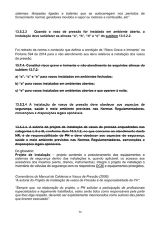 73
sistemas: lâmpadas ligadas a baterias que se autocarregam nos períodos de
fornecimento normal, geradores movidos a vapor ou motores a combustão, etc”.
13.5.2.3 Quando o vaso de pressão for instalado em ambiente aberto, a
instalação deve satisfazer as alíneas “a”, “b”, “d” e “e” do subitem 13.5.2.2.
Foi retirado da norma o conteúdo que definia a condição de “Risco Grave e Iminente” na
Portaria 594 de 2014 para o não atendimento aos itens relativos à instalação dos vasos
de pressão:
13.7.4. Constitui risco grave e iminente o não-atendimento às seguintes alíneas do
subitem 13.7.2:
a) “a”, “c” e “e” para vasos instalados em ambientes fechados;
b) “a” para vasos instalados em ambientes abertos;
c) “e” para vasos instalados em ambientes abertos e que operem à noite.
13.5.2.4 A instalação de vasos de pressão deve obedecer aos aspectos de
segurança, saúde e meio ambiente previstos nas Normas Regulamentadoras,
convenções e disposições legais aplicáveis.
13.5.2.4. A autoria do projeto de instalação de vasos de pressão enquadrados nas
categorias I, II e III, conforme item 13.5.1.2, no que concerne ao atendimento desta
NR, é de responsabilidade de PH e deve obedecer aos aspectos de segurança,
saúde e meio ambiente previstos nas Normas Regulamentadoras, convenções e
disposições legais aplicáveis.
Do glossário:
Projeto de instalação – projeto contendo o posicionamento dos equipamentos e
sistemas de segurança dentro das instalações e, quando aplicável, os acessos aos
acessórios dos mesmos (vents, drenos, instrumentos). Integra o projeto de instalação o
inventário de válvulas de segurança com os respectivos DCBI e equipamentos protegidos.
Comentários do Manual de Caldeiras e Vasos de Pressão (2006):
“A autoria do Projeto de Instalação de vasos de Pressão é de responsabilidade de PH”.
“Sempre que, na elaboração do projeto, o PH solicitar a participação de profissionais
especializados e legalmente habilitados, estes serão tidos como responsáveis pela parte
que lhes diga respeito, devendo ser explicitamente mencionados como autores das partes
que tiverem executado”.
 