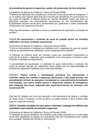 75
d) procedimentos gerais de segurança, saúde e de preservação do meio ambiente.
Comentários do Manual de Caldeiras e Vasos de Pressão (2006):
“O Manual de Operação das unidades que contenham vasos de pressão de categorias “I”
ou “II” deverá estar sempre disponível para consulta dos operadores, em local próximo ao
seu posto de trabalho. O Manual deverá ser mantido atualizado, sendo que todas as
alterações ocorridas nos procedimentos operacionais ou nas características dos
equipamentos deverão ser de pleno conhecimento dos operadores e serem prontamente
incorporadas nos respectivos manuais”.
“Este requisito também é aplicável a navios e a plataformas de exploração e produção de
petróleo”.
13.5.3.2 Os instrumentos e controles de vasos de pressão devem ser mantidos
calibrados e em boas condições operacionais.
Comentários do Manual de Caldeiras e Vasos de Pressão (2006):
“Todos os instrumentos e controles que interfiram com a segurança do vaso de pressão
deverão ser periodicamente calibrados e serem adequadamente mantidos”.
“A utilização de artifícios como, por exemplo, jumps que neutralizem instrumentos ou
sistemas de controle e segurança será considerada como risco grave e iminente e pode
acarretar a interdição do equipamento”.
“A periodicidade de manutenção e a definição de quais instrumentos e controles dos
vasos de pressão deverão ser englobados neste subitem são de responsabilidade de
profissionais legalmente habilitados para cada especialidade”.
13.5.3.2.1 Poderá ocorrer à neutralização provisória nos instrumentos e
controles, desde que mantida a segurança operacional, e que esteja prevista nos
procedimentos formais de operação e manutenção ou com justificativa formalmente
documentada, com prévia análise técnica e respectivas medidas de contingência
para mitigação dos riscos, elaborada pelo responsável técnico do processo, com
anuência do PH.
Este item foi redigido com novo teor retirando o não atendimento do mesmo a condição
de “Risco Grave e Iminente”. O item da NR13 na versão anterior a 2014 (Portaria 594)
possuía o seguinte conteúdo:
13.8.2.1. Constitui condição de risco grave e iminente o emprego de artifícios que
neutralizem seus sistemas de controle e segurança.
Comentários do Manual de Caldeiras e Vasos de Pressão (2006):
“A utilização de jumps transitórios em situações onde exista redundância ou onde esteja
sendo feita substituição ou reparos de componentes não será considerada como “artifício
que neutralize” sistemas de controle ou instrumentos”.
 
