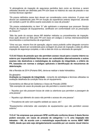 80
“A abrangência da inspeção de segurança periódica bem como as técnicas a serem
utilizadas deverão ser definidas pelo PH com base no histórico do vaso de pressão e nas
normas técnicas vigentes”.
“Os prazos definidos nesse item devem ser considerados como máximos. O prazo real
deverá ser estabelecido pelo PH em função da experiência anterior disponível, devendo
ser contado a partir do último exame executado no vaso de pressão”.
“Os prazos estabelecidos no item “b” são aplicáveis a empresas que possuam Serviço
Próprio de Inspeção de Equipamentos, certificado em conformidade com as prescrições
do Anexo II”.
“Não faz parte do escopo dessa NR detalhar métodos ou procedimentos de inspeção.
Essa ação deverá ser feita pelo PH com base em códigos e normas internacionalmente
reconhecidos e conhecimentos de engenharia”.
“Uma vez que, mesmo fora de operação, alguns vasos poderão sofrer desgaste corrosivo
acentuado, deverá ser considerada para contagem do prazo de inspeção a data da última
inspeção de segurança completa, e não a data de início ou retomada de operação”.
13.5.4.6 Vasos de pressão que não permitam acesso visual para o exame interno ou
externo por impossibilidade física devem ser submetidos alternativamente a outros
exames não destrutivos e metodologias de avaliação da integridade, a critério do
PH, baseados em normas e códigos aplicáveis à identificação de mecanismos de
deterioração.
Até a Revisão de 2014 (Portaria 594), devia-se realizar o teste hidrostático.
Do glossário:
Avaliação ou inspeção de integridade - conjunto de estratégias e técnicas utilizadas na
avaliação detalhada da condição física de um equipamento.
Comentários do Manual de Caldeiras e Vasos de Pressão (2006):
“São exemplos de vasos de pressão que não permitem o exame interno”:
– “Aqueles que não possuem bocas de visita ou aberturas que permitam a passagem de
uma pessoa”.
– “Aqueles cujo diâmetro do casco não permite o acesso de uma pessoa”.
– “Trocadores de calor com espelho soldado ao casco, etc”.
“Equipamentos enterrados são exemplos de equipamentos que não permitem acesso
externo”.
13.5.4.7 As empresas que possuam SPIE certificado conforme Anexo II desta Norma
podem executar, em vasos de pressão de categorias I e II, uma inspeção não
intrusiva – INI, de acordo com a metodologia especificada na norma ABNT NBR
16455, desde que esta seja obrigatoriamente sucedida por um exame visual interno
 