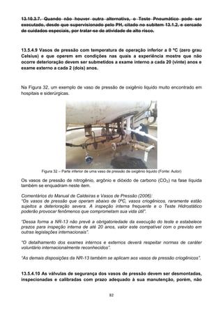82
13.10.3.7. Quando não houver outra alternativa, o Teste Pneumático pode ser
executado, desde que supervisionado pelo PH, citado no subitem 13.1.2, e cercado
de cuidados especiais, por tratar-se de atividade de alto risco.
13.5.4.9 Vasos de pressão com temperatura de operação inferior a 0 ºC (zero grau
Celsius) e que operem em condições nas quais a experiência mostre que não
ocorre deterioração devem ser submetidos a exame interno a cada 20 (vinte) anos e
exame externo a cada 2 (dois) anos.
Na Figura 32, um exemplo de vaso de pressão de oxigênio liquido muito encontrado em
hospitais e siderúrgicas.
Figura 32 – Parte inferior de uma vaso de pressão de oxigênio liquido (Fonte: Autor)
Os vasos de pressão de nitrogênio, argônio e dióxido de carbono (CO2) na fase líquida
também se enquadram neste item.
Comentários do Manual de Caldeiras e Vasos de Pressão (2006):
“Os vasos de pressão que operam abaixo de 0ºC, vasos criogênicos, raramente estão
sujeitos a deterioração severa. A inspeção interna frequente e o Teste Hidrostático
poderão provocar fenômenos que comprometam sua vida útil”.
“Dessa forma a NR-13 não prevê a obrigatoriedade da execução do teste e estabelece
prazos para inspeção interna de até 20 anos, valor este compatível com o previsto em
outras legislações internacionais”.
“O detalhamento dos exames internos e externos deverá respeitar normas de caráter
voluntário internacionalmente reconhecidos”.
“As demais disposições da NR-13 também se aplicam aos vasos de pressão criogênicos”.
13.5.4.10 As válvulas de segurança dos vasos de pressão devem ser desmontadas,
inspecionadas e calibradas com prazo adequado à sua manutenção, porém, não
 