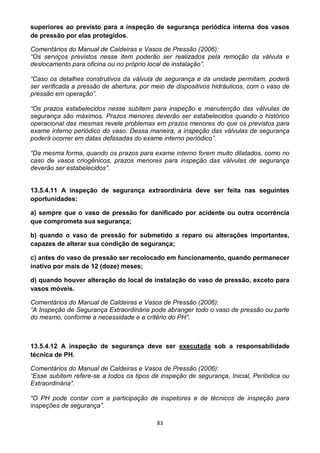 83
superiores ao previsto para a inspeção de segurança periódica interna dos vasos
de pressão por elas protegidos.
Comentários do Manual de Caldeiras e Vasos de Pressão (2006):
“Os serviços previstos nesse item poderão ser realizados pela remoção da válvula e
deslocamento para oficina ou no próprio local de instalação”.
“Caso os detalhes construtivos da válvula de segurança e da unidade permitam, poderá
ser verificada a pressão de abertura, por meio de dispositivos hidráulicos, com o vaso de
pressão em operação”.
“Os prazos estabelecidos nesse subitem para inspeção e manutenção das válvulas de
segurança são máximos. Prazos menores deverão ser estabelecidos quando o histórico
operacional das mesmas revele problemas em prazos menores do que os previstos para
exame interno periódico do vaso. Dessa maneira, a inspeção das válvulas de segurança
poderá ocorrer em datas defasadas do exame interno periódico”.
“Da mesma forma, quando os prazos para exame interno forem muito dilatados, como no
caso de vasos criogênicos, prazos menores para inspeção das válvulas de segurança
deverão ser estabelecidos”.
13.5.4.11 A inspeção de segurança extraordinária deve ser feita nas seguintes
oportunidades:
a) sempre que o vaso de pressão for danificado por acidente ou outra ocorrência
que comprometa sua segurança;
b) quando o vaso de pressão for submetido a reparo ou alterações importantes,
capazes de alterar sua condição de segurança;
c) antes do vaso de pressão ser recolocado em funcionamento, quando permanecer
inativo por mais de 12 (doze) meses;
d) quando houver alteração do local de instalação do vaso de pressão, exceto para
vasos móveis.
Comentários do Manual de Caldeiras e Vasos de Pressão (2006):
“A Inspeção de Segurança Extraordinária pode abranger todo o vaso de pressão ou parte
do mesmo, conforme a necessidade e a critério do PH”.
13.5.4.12 A inspeção de segurança deve ser executada sob a responsabilidade
técnica de PH.
Comentários do Manual de Caldeiras e Vasos de Pressão (2006):
“Esse subitem refere-se a todos os tipos de inspeção de segurança, Inicial, Periódica ou
Extraordinária”.
“O PH pode contar com a participação de inspetores e de técnicos de inspeção para
inspeções de segurança”.
 