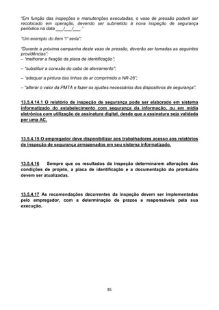 85
“Em função das inspeções e manutenções executadas, o vaso de pressão poderá ser
recolocado em operação, devendo ser submetido à nova inspeção de segurança
periódica na data ___/___/___.”
“Um exemplo do item “i” seria”:
“Durante a próxima campanha deste vaso de pressão, deverão ser tomadas as seguintes
providências”:
– “melhorar a fixação da placa de identificação”;
– “substituir a conexão do cabo de aterramento”;
– “adequar a pintura das linhas de ar comprimido a NR-26”;
– “alterar o valor da PMTA e fazer os ajustes necessários dos dispositivos de segurança”.
13.5.4.14.1 O relatório de inspeção de segurança pode ser elaborado em sistema
informatizado do estabelecimento com segurança da informação, ou em mídia
eletrônica com utilização de assinatura digital, desde que a assinatura seja validada
por uma AC.
13.5.4.15 O empregador deve disponibilizar aos trabalhadores acesso aos relatórios
de inspeção de segurança armazenados em seu sistema informatizado.
13.5.4.16 Sempre que os resultados da inspeção determinarem alterações das
condições de projeto, a placa de identificação e a documentação do prontuário
devem ser atualizadas.
13.5.4.17 As recomendações decorrentes da inspeção devem ser implementadas
pelo empregador, com a determinação de prazos e responsáveis pela sua
execução.
 