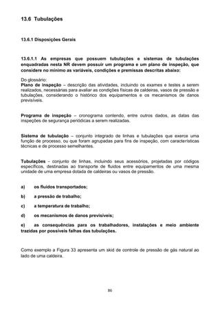 86
13.6 Tubulações
13.6.1 Disposições Gerais
13.6.1.1 As empresas que possuem tubulações e sistemas de tubulações
enquadradas nesta NR devem possuir um programa e um plano de inspeção, que
considere no mínimo as variáveis, condições e premissas descritas abaixo:
Do glossário:
Plano de inspeção – descrição das atividades, incluindo os exames e testes a serem
realizados, necessárias para avaliar as condições físicas de caldeiras, vasos de pressão e
tubulações, considerando o histórico dos equipamentos e os mecanismos de danos
previsíveis.
Programa de inspeção – cronograma contendo, entre outros dados, as datas das
inspeções de segurança periódicas a serem realizadas.
Sistema de tubulação – conjunto integrado de linhas e tubulações que exerce uma
função de processo, ou que foram agrupadas para fins de inspeção, com características
técnicas e de processo semelhantes.
Tubulações - conjunto de linhas, incluindo seus acessórios, projetadas por códigos
específicos, destinadas ao transporte de fluidos entre equipamentos de uma mesma
unidade de uma empresa dotada de caldeiras ou vasos de pressão.
a) os fluidos transportados;
b) a pressão de trabalho;
c) a temperatura de trabalho;
d) os mecanismos de danos previsíveis;
e) as consequências para os trabalhadores, instalações e meio ambiente
trazidas por possíveis falhas das tubulações.
Como exemplo a Figura 33 apresenta um skid de controle de pressão de gás natural ao
lado de uma caldeira.
 