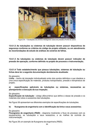 88
Figura 35 – Tubulações de amônia interligando vasos de pressão (Fonte do autor)
13.6.1.2 As tubulações ou sistemas de tubulação devem possuir dispositivos de
segurança conforme os critérios do código de projeto utilizado, ou em atendimento
às recomendações de estudo de análises de cenários de falhas.
13.6.1.3 As tubulações ou sistemas de tubulação devem possuir indicador de
pressão de operação, conforme definido no projeto de processo e instrumentação.
13.6.1.4 Todo estabelecimento que possua tubulações, sistemas de tubulação ou
linhas deve ter a seguinte documentação devidamente atualizada:
Do glossário:
Linha – trecho de tubulação individualizado entre dois pontos definidos e que obedece a
uma única especificação de materiais, produtos transportados, pressão e temperatura de
projeto.
a) especificações aplicáveis às tubulações ou sistemas, necessárias ao
planejamento e execução da sua inspeção;
Do glossário:
Especificação da tubulação - código alfanumérico que define a classe de pressão e os
materiais dos tubos e acessórios das tubulações.
Na Figura 36 apresentam-se diferentes exemplos de especificações de tubulações.
b) fluxograma de engenharia com a identificação da linha e seus acessórios;
Do glossário:
Fluxograma de engenharia (P&ID) - diagrama mostrando o fluxo do processo com os
equipamentos, as tubulações e seus acessórios, e as malhas de controle de
instrumentação.
Na Figura 36 um exemplo de fluxograma de engenharia (P&ID).
 