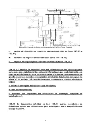 89
Figura 36 – Exemplo de fluxograma de engenharia (P&ID) – (Fonte: Engevix)
c) projeto de alteração ou reparo em conformidade com os itens 13.3.3.3 e
13.3.3.4;
d) relatórios de inspeção em conformidade com o tem 13.6.3.9;
e) Registro de Segurança em conformidade com o subitem 13.6.1.4.1.
13.6.1.4.1 O Registro de Segurança deve ser constituído por um livro de páginas
numeradas por estabelecimento ou sistema informatizado por estabelecimento com
segurança da informação onde serão registradas ocorrências como vazamentos de
grande proporção, incêndios ou explosões envolvendo tubulações abrangidas na
alínea "e" do subitem 13.2.1 que tenham como consequência uma das situações a
seguir:
a) influir nas condições de segurança das tubulações;
b) risco ao meio ambiente;
c) acidentes que implicaram em necessidade de internação hospitalar de
trabalhador(es).
13.6.1.5 Os documentos referidos no item 13.6.1.4 quando inexistentes ou
extraviados, devem ser reconstituídos pelo empregador, sob a responsabilidade
técnica de um PH.
 