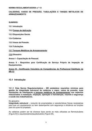 9
NORMA REGULAMENTADORA n.º 13
CALDEIRAS, VASOS DE PRESSÃO, TUBULAÇÕES E TANQES METÁLICOS DE
ARMAZENAMENTO
SUMÁRIO:
13.1 Introdução
13.2 Campo de Aplicação
13.3 Disposições Gerais
13.4 Caldeiras
13.5 Vasos de Pressão
13.6 Tubulações
13.7 Tanques Metálicos de Armazenamento
13.8 Glossário
Anexo I - Capacitação de Pessoal.
Anexo II - Requisitos para Certificação de Serviço Próprio de Inspeção de
Equipamentos.
Anexo III - Certificação Voluntária de Competências do Profissional Habilitado da
NR-13.
13.1 Introdução
13.1.1 Esta Norma Regulamentadora - NR estabelece requisitos mínimos para
gestão da integridade estrutural de caldeiras a vapor, vasos de pressão, suas
tubulações de interligação e tanques metálicos de armazenamento nos aspectos
relacionados à instalação, inspeção, operação e manutenção, visando à segurança
e saúde dos trabalhadores.
Do glossário:
Integridade estrutural – conjunto de propriedades e características físicas necessárias
para que um equipamento ou item desempenhe com segurança e eficiência as funções
para as quais foi projetado.
As caldeiras podem ser de diversos tipos sendo as mais utilizadas as flamotubulares
(Figura 03) e aquotubulares/aquatubulares (Figura 04).
 