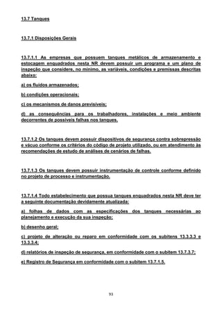93
13.7 Tanques
13.7.1 Disposições Gerais
13.7.1.1 As empresas que possuem tanques metálicos de armazenamento e
estocagem enquadrados nesta NR devem possuir um programa e um plano de
inspeção que considere, no mínimo, as variáveis, condições e premissas descritas
abaixo:
a) os fluidos armazenados;
b) condições operacionais;
c) os mecanismos de danos previsíveis;
d) as consequências para os trabalhadores, instalações e meio ambiente
decorrentes de possíveis falhas nos tanques.
13.7.1.2 Os tanques devem possuir dispositivos de segurança contra sobrepressão
e vácuo conforme os critérios do código de projeto utilizado, ou em atendimento às
recomendações de estudo de análises de cenários de falhas.
13.7.1.3 Os tanques devem possuir instrumentação de controle conforme definido
no projeto de processo e instrumentação.
13.7.1.4 Todo estabelecimento que possua tanques enquadrados nesta NR deve ter
a seguinte documentação devidamente atualizada:
a) folhas de dados com as especificações dos tanques necessárias ao
planejamento e execução da sua inspeção;
b) desenho geral;
c) projeto de alteração ou reparo em conformidade com os subitens 13.3.3.3 e
13.3.3.4;
d) relatórios de inspeção de segurança, em conformidade com o subitem 13.7.3.7;
e) Registro de Segurança em conformidade com o subitem 13.7.1.5.
 