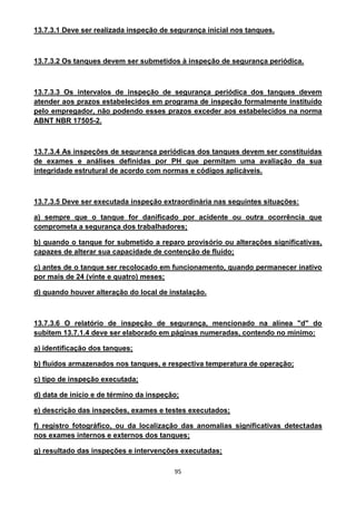 95
13.7.3.1 Deve ser realizada inspeção de segurança inicial nos tanques.
13.7.3.2 Os tanques devem ser submetidos à inspeção de segurança periódica.
13.7.3.3 Os intervalos de inspeção de segurança periódica dos tanques devem
atender aos prazos estabelecidos em programa de inspeção formalmente instituído
pelo empregador, não podendo esses prazos exceder aos estabelecidos na norma
ABNT NBR 17505-2.
13.7.3.4 As inspeções de segurança periódicas dos tanques devem ser constituídas
de exames e análises definidas por PH que permitam uma avaliação da sua
integridade estrutural de acordo com normas e códigos aplicáveis.
13.7.3.5 Deve ser executada inspeção extraordinária nas seguintes situações:
a) sempre que o tanque for danificado por acidente ou outra ocorrência que
comprometa a segurança dos trabalhadores;
b) quando o tanque for submetido a reparo provisório ou alterações significativas,
capazes de alterar sua capacidade de contenção de fluído;
c) antes de o tanque ser recolocado em funcionamento, quando permanecer inativo
por mais de 24 (vinte e quatro) meses;
d) quando houver alteração do local de instalação.
13.7.3.6 O relatório de inspeção de segurança, mencionado na alínea "d" do
subitem 13.7.1.4 deve ser elaborado em páginas numeradas, contendo no mínimo:
a) identificação dos tanques;
b) fluidos armazenados nos tanques, e respectiva temperatura de operação;
c) tipo de inspeção executada;
d) data de início e de término da inspeção;
e) descrição das inspeções, exames e testes executados;
f) registro fotográfico, ou da localização das anomalias significativas detectadas
nos exames internos e externos dos tanques;
g) resultado das inspeções e intervenções executadas;
 