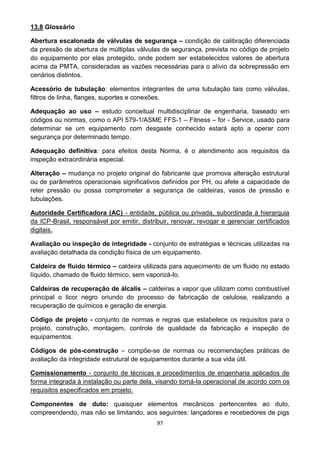 97
13.8 Glossário
Abertura escalonada de válvulas de segurança – condição de calibração diferenciada
da pressão de abertura de múltiplas válvulas de segurança, prevista no código de projeto
do equipamento por elas protegido, onde podem ser estabelecidos valores de abertura
acima da PMTA, consideradas as vazões necessárias para o alívio da sobrepressão em
cenários distintos.
Acessório de tubulação: elementos integrantes de uma tubulação tais como válvulas,
filtros de linha, flanges, suportes e conexões.
Adequação ao uso – estudo conceitual multidisciplinar de engenharia, baseado em
códigos ou normas, como o API 579-1/ASME FFS-1 – Fitness – for - Service, usado para
determinar se um equipamento com desgaste conhecido estará apto a operar com
segurança por determinado tempo.
Adequação definitiva: para efeitos desta Norma, é o atendimento aos requisitos da
inspeção extraordinária especial.
Alteração – mudança no projeto original do fabricante que promova alteração estrutural
ou de parâmetros operacionais significativos definidos por PH, ou afete a capacidade de
reter pressão ou possa comprometer a segurança de caldeiras, vasos de pressão e
tubulações.
Autoridade Certificadora (AC) - entidade, pública ou privada, subordinada à hierarquia
da ICP-Brasil, responsável por emitir, distribuir, renovar, revogar e gerenciar certificados
digitais.
Avaliação ou inspeção de integridade - conjunto de estratégias e técnicas utilizadas na
avaliação detalhada da condição física de um equipamento.
Caldeira de fluido térmico – caldeira utilizada para aquecimento de um fluido no estado
líquido, chamado de fluido térmico, sem vaporizá-lo.
Caldeiras de recuperação de álcalis – caldeiras a vapor que utilizam como combustível
principal o licor negro oriundo do processo de fabricação de celulose, realizando a
recuperação de químicos e geração de energia.
Código de projeto - conjunto de normas e regras que estabelece os requisitos para o
projeto, construção, montagem, controle de qualidade da fabricação e inspeção de
equipamentos.
Códigos de pós-construção – compõe-se de normas ou recomendações práticas de
avaliação da integridade estrutural de equipamentos durante a sua vida útil.
Comissionamento - conjunto de técnicas e procedimentos de engenharia aplicados de
forma integrada à instalação ou parte dela, visando torná-la operacional de acordo com os
requisitos especificados em projeto.
Componentes de duto: quaisquer elementos mecânicos pertencentes ao duto,
compreendendo, mas não se limitando, aos seguintes: lançadores e recebedores de pigs
 