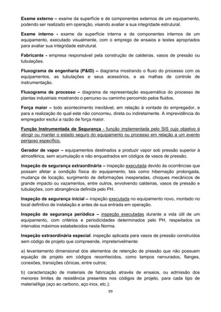 99
Exame externo – exame da superfície e de componentes externos de um equipamento,
podendo ser realizado em operação, visando avaliar a sua integridade estrutural.
Exame interno - exame da superfície interna e de componentes internos de um
equipamento, executado visualmente, com o emprego de ensaios e testes apropriados
para avaliar sua integridade estrutural.
Fabricante - empresa responsável pela construção de caldeiras, vasos de pressão ou
tubulações.
Fluxograma de engenharia (P&ID) – diagrama mostrando o fluxo do processo com os
equipamentos, as tubulações e seus acessórios, e as malhas de controle de
instrumentação.
Fluxograma de processo – diagrama de representação esquemática do processo de
plantas industriais mostrando o percurso ou caminho percorrido pelos fluidos.
Força maior – todo acontecimento inevitável, em relação à vontade do empregador, e
para a realização do qual este não concorreu, direta ou indiretamente. A imprevidência do
empregador exclui a razão de força maior.
Função Instrumentada de Segurança - função implementada pelo SIS cujo objetivo é
atingir ou manter o estado seguro do equipamento ou processo em relação a um evento
perigoso específico.
Gerador de vapor – equipamentos destinados a produzir vapor sob pressão superior à
atmosférica, sem acumulação e não enquadrados em códigos de vasos de pressão.
Inspeção de segurança extraordinária – inspeção executada devido às ocorrências que
possam afetar a condição física do equipamento, tais como hibernação prolongada,
mudança de locação, surgimento de deformações inesperadas, choques mecânicos de
grande impacto ou vazamentos, entre outros, envolvendo caldeiras, vasos de pressão e
tubulações, com abrangência definida pelo PH.
Inspeção de segurança inicial – inspeção executada no equipamento novo, montado no
local definitivo de instalação e antes de sua entrada em operação.
Inspeção de segurança periódica – inspeção executadas durante a vida útil de um
equipamento, com critérios e periodicidades determinados pelo PH, respeitados os
intervalos máximos estabelecidos nesta Norma.
Inspeção extraordinária especial: inspeção aplicada para vasos de pressão construídos
sem código de projeto que compreende, impreterivelmente:
a) levantamento dimensional dos elementos de retenção de pressão que não possuem
equação de projeto em códigos reconhecidos, como tampos nervurados, flanges,
conexões, transições cônicas, entre outros;
b) caracterização de materiais de fabricação através de ensaios, ou admissão dos
menores limites de resistência presentes nos códigos de projeto, para cada tipo de
material/liga (aço ao carbono, aço inox, etc.);
 