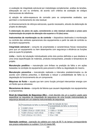 100
c) avaliação de integridade estrutural por metodologia complementar, análise de tensões,
adequação ao uso ou similares, de acordo com critérios de aceitação de códigos
internacionais de referência;
d) adoção de sobre-espessura de corrosão para os componentes avaliados, que
permitam o monitoramento de vida residual;
e) dimensionamento de reforços estruturais, quando necessário, através da elaboração de
projeto de alteração;
f) elaboração de plano de ação, considerando a vida residual calculada e prazo para
implementação de projeto de alteração não superior a 10 (dez) anos.
Instrumentos de monitoração ou de controle – dispositivos destinados à monitoração
ou controle das variáveis operacionais dos equipamentos a partir da sala de controle ou
do próprio equipamento.
Integridade estrutural – conjunto de propriedades e características físicas necessárias
para que um equipamento ou item desempenhe com segurança e eficiência as funções
para as quais foi projetado.
Linha – trecho de tubulação individualizado entre dois pontos definidos e que obedece a
uma única especificação de materiais, produtos transportados, pressão e temperatura de
projeto.
Manutenção preditiva – manutenção com ênfase na predição da falha e em ações
baseadas na condição do equipamento para prevenir a falha ou degradação do mesmo.
Manutenção preventiva - manutenção realizada a intervalos predeterminados ou de
acordo com critérios prescritos, e destinada a reduzir a probabilidade de falha ou a
degradação do funcionamento de um componente.
Máquinas de fluido – aquela que tem como função principal intercambiar energia com
um fluído que as atravessa.
Mecanismos de danos – conjunto de fatores que causam degradação nos equipamentos
e componentes.
Nível de Integridade de Segurança (SIL) - nível discreto (de um a quatro) usado para
especificar os requisitos de integridade de segurança de uma função instrumentada de
segurança alocada em um sistema instrumentado de segurança.
SILProbabilidade de falha na demanda
Fator de redução de risco
(1/probabilidade de falha na demanda)
4 < 0,0001 (10-4) > 10 000
3 ³ 0,0001 (10-4) a < 0,001 (10-3) > 1 000 a < 10 000
2 ³ 0,001 (10-3) a < 0,01 (10-2) > 100 a < 1 000
1 ³ 0,01 (10-2) a < 0,1 (10-1) > 10 a < 100
Operação contínua - operação da caldeira por mais de 95 % do tempo correspondente
aos prazos estipulados no subitem 13.4.4.5 desta NR.
 