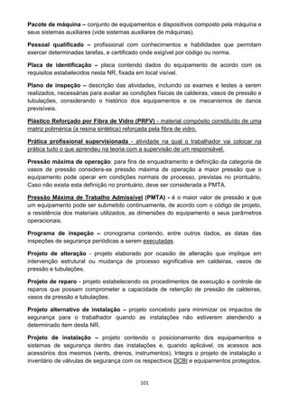 101
Pacote de máquina – conjunto de equipamentos e dispositivos composto pela máquina e
seus sistemas auxiliares (vide sistemas auxiliares de máquinas).
Pessoal qualificado – profissional com conhecimentos e habilidades que permitam
exercer determinadas tarefas, e certificado onde exigível por código ou norma.
Placa de identificação – placa contendo dados do equipamento de acordo com os
requisitos estabelecidos nesta NR, fixada em local visível.
Plano de inspeção – descrição das atividades, incluindo os exames e testes a serem
realizados, necessárias para avaliar as condições físicas de caldeiras, vasos de pressão e
tubulações, considerando o histórico dos equipamentos e os mecanismos de danos
previsíveis.
Plástico Reforçado por Fibra de Vidro (PRFV) - material compósito constituído de uma
matriz polimérica (a resina sintética) reforçada pela fibra de vidro.
Prática profissional supervisionada - atividade na qual o trabalhador vai colocar na
prática tudo o que aprendeu na teoria com a supervisão de um responsável.
Pressão máxima de operação: para fins de enquadramento e definição da categoria de
vasos de pressão considera-se pressão máxima de operação a maior pressão que o
equipamento pode operar em condições normais de processo, previstas no prontuário.
Caso não exista esta definição no prontuário, deve ser considerada a PMTA.
Pressão Máxima de Trabalho Admissível (PMTA) - é o maior valor de pressão a que
um equipamento pode ser submetido continuamente, de acordo com o código de projeto,
a resistência dos materiais utilizados, as dimensões do equipamento e seus parâmetros
operacionais.
Programa de inspeção – cronograma contendo, entre outros dados, as datas das
inspeções de segurança periódicas a serem executadas.
Projeto de alteração - projeto elaborado por ocasião de alteração que implique em
intervenção estrutural ou mudança de processo significativa em caldeiras, vasos de
pressão e tubulações.
Projeto de reparo - projeto estabelecendo os procedimentos de execução e controle de
reparos que possam comprometer a capacidade de retenção de pressão de caldeiras,
vasos de pressão e tubulações.
Projeto alternativo de instalação – projeto concebido para minimizar os impactos de
segurança para o trabalhador quando as instalações não estiverem atendendo a
determinado item desta NR.
Projeto de instalação – projeto contendo o posicionamento dos equipamentos e
sistemas de segurança dentro das instalações e, quando aplicável, os acessos aos
acessórios dos mesmos (vents, drenos, instrumentos). Integra o projeto de instalação o
inventário de válvulas de segurança com os respectivos DCBI e equipamentos protegidos.
 