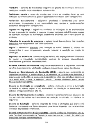 102
Prontuário – conjunto de documentos e registros do projeto de construção, fabricação,
montagem, inspeção e manutenção dos equipamentos.
Recipientes móveis – vasos de pressão que podem ser movidos dentro de uma
instalação ou entre instalações e que não podem ser enquadrados como transportáveis.
Recipientes transportáveis – recipientes projetados e construídos para serem
transportados pressurizados e em conformidade com normas e regulamentações
específicas de recipientes transportáveis.
Registro de Segurança – registro da ocorrência de inspeções ou de anormalidades
durante a operação de caldeiras e vasos de pressão, executado pelo PH ou por pessoal
de operação, inspeção ou manutenção diretamente envolvido com o fato gerador da
anotação.
Relatórios de inspeção de segurança – registro formal dos resultados das inspeções
executadas nos equipamentos com laudo conclusivo.
Reparo – intervenção executada para correção de danos, defeitos ou avarias em
equipamentos e seus componentes, visando restaurar a condição do projeto de
construção.
Segurança da informação: conjunto de ações definido pelo empregador com a finalidade
de manter a integridade, inviolabilidade, controle de acessos, disponibilidade,
transferência e guarda dos dados eletrônicos.
Sistemas auxiliares de máquinas: conjunto de equipamentos e dispositivos auxiliares
para fins de arrefecimento, lubrificação e selagem, integrantes de pacote de máquina.
Sistema de Gerenciamento da Combustão (SGC) - sistema que compreende os
dispositivos de campo, o sistema lógico e os elementos de controle finais dedicados à
segurança da combustão e a assistência do operador no início e na parada de caldeiras e
para evitar erros durante a operação normal. Também conhecido como Burner
Management System (BMS).
Sistema de iluminação de emergência – sistema destinado a prover a iluminação
necessária ao acesso seguro a um equipamento ou instalação na inoperância dos
sistemas principais destinados a tal fim.
Sistema de intertravamento de caldeira - sistema de gerenciamento das atividades de
dois ou mais dispositivos ou instrumentos de proteção, monitorado por interface de
segurança.
Sistema de tubulação – conjunto integrado de linhas e tubulações que exerce uma
função de processo ou que foram agrupadas para fins de inspeção, com características
técnicas e de processo semelhantes.
Sistema Instrumentado de Segurança (SIS) - sistema usado para implementar uma ou
mais Funções Instrumentadas de Segurança, composto por um conjunto de iniciadores,
executores da lógica e elementos finais.
 