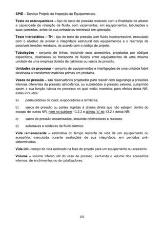 103
SPIE – Serviço Próprio de Inspeção de Equipamentos.
Teste de estanqueidade – tipo de teste de pressão realizado com a finalidade de atestar
a capacidade de retenção de fluido, sem vazamentos, em equipamentos, tubulações e
suas conexões, antes de sua entrada ou reentrada em operação.
Teste hidrostático – TH - tipo de teste de pressão com fluido incompressível, executado
com o objetivo de avaliar a integridade estrutural dos equipamentos e o rearranjo de
possíveis tensões residuais, de acordo com o código de projeto.
Tubulações - conjunto de linhas, incluindo seus acessórios, projetadas por códigos
específicos, destinadas ao transporte de fluidos entre equipamentos de uma mesma
unidade de uma empresa dotada de caldeiras ou vasos de pressão.
Unidades de processo – conjunto de equipamentos e interligações de uma unidade fabril
destinada a transformar matérias primas em produtos.
Vasos de pressão – são reservatórios projetados para resistir com segurança a pressões
internas diferentes da pressão atmosférica, ou submetidos à pressão externa, cumprindo
assim a sua função básica no processo no qual estão inseridos; para efeitos desta NR,
estão incluídos:
a) permutadores de calor, evaporadores e similares;
b) vasos de pressão ou partes sujeitas à chama direta que não estejam dentro do
escopo de outras NR, nem no subitem 13.2.2 e alínea “a” do 13.2.1 desta NR;
c) vasos de pressão encamisados, incluindo refervedores e reatores;
d) autoclaves e caldeiras de fluido térmico.
Vida remanescente – estimativa do tempo restante de vida de um equipamento ou
acessório, executada durante avaliações de sua integridade, em períodos pré-
determinados.
Vida útil - tempo de vida estimado na fase de projeto para um equipamento ou acessório.
Volume – volume interno útil do vaso de pressão, excluindo o volume dos acessórios
internos, de enchimentos ou de catalizadores.
 
