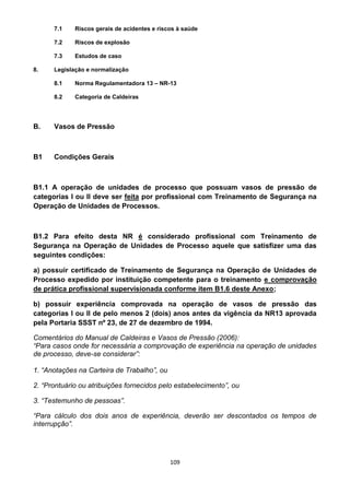 109
7.1 Riscos gerais de acidentes e riscos à saúde
7.2 Riscos de explosão
7.3 Estudos de caso
8. Legislação e normalização
8.1 Norma Regulamentadora 13 – NR-13
8.2 Categoria de Caldeiras
B. Vasos de Pressão
B1 Condições Gerais
B1.1 A operação de unidades de processo que possuam vasos de pressão de
categorias I ou II deve ser feita por profissional com Treinamento de Segurança na
Operação de Unidades de Processos.
B1.2 Para efeito desta NR é considerado profissional com Treinamento de
Segurança na Operação de Unidades de Processo aquele que satisfizer uma das
seguintes condições:
a) possuir certificado de Treinamento de Segurança na Operação de Unidades de
Processo expedido por instituição competente para o treinamento e comprovação
de prática profissional supervisionada conforme item B1.6 deste Anexo;
b) possuir experiência comprovada na operação de vasos de pressão das
categorias I ou II de pelo menos 2 (dois) anos antes da vigência da NR13 aprovada
pela Portaria SSST nº 23, de 27 de dezembro de 1994.
Comentários do Manual de Caldeiras e Vasos de Pressão (2006):
“Para casos onde for necessária a comprovação de experiência na operação de unidades
de processo, deve-se considerar”:
1. “Anotações na Carteira de Trabalho”, ou
2. “Prontuário ou atribuições fornecidos pelo estabelecimento”, ou
3. “Testemunho de pessoas”.
“Para cálculo dos dois anos de experiência, deverão ser descontados os tempos de
interrupção”.
 