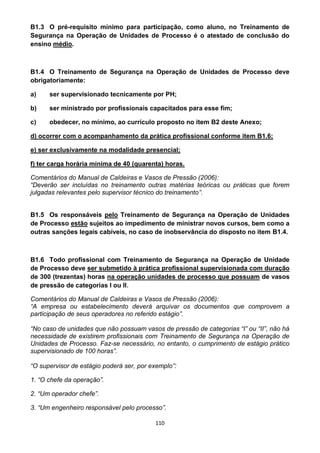 110
B1.3 O pré-requisito mínimo para participação, como aluno, no Treinamento de
Segurança na Operação de Unidades de Processo é o atestado de conclusão do
ensino médio.
B1.4 O Treinamento de Segurança na Operação de Unidades de Processo deve
obrigatoriamente:
a) ser supervisionado tecnicamente por PH;
b) ser ministrado por profissionais capacitados para esse fim;
c) obedecer, no mínimo, ao currículo proposto no item B2 deste Anexo;
d) ocorrer com o acompanhamento da prática profissional conforme item B1.6;
e) ser exclusivamente na modalidade presencial;
f) ter carga horária mínima de 40 (quarenta) horas.
Comentários do Manual de Caldeiras e Vasos de Pressão (2006):
“Deverão ser incluídas no treinamento outras matérias teóricas ou práticas que forem
julgadas relevantes pelo supervisor técnico do treinamento”.
B1.5 Os responsáveis pelo Treinamento de Segurança na Operação de Unidades
de Processo estão sujeitos ao impedimento de ministrar novos cursos, bem como a
outras sanções legais cabíveis, no caso de inobservância do disposto no item B1.4.
B1.6 Todo profissional com Treinamento de Segurança na Operação de Unidade
de Processo deve ser submetido à prática profissional supervisionada com duração
de 300 (trezentas) horas na operação unidades de processo que possuam de vasos
de pressão de categorias I ou II.
Comentários do Manual de Caldeiras e Vasos de Pressão (2006):
“A empresa ou estabelecimento deverá arquivar os documentos que comprovem a
participação de seus operadores no referido estágio”.
“No caso de unidades que não possuam vasos de pressão de categorias “I” ou “II”, não há
necessidade de existirem profissionais com Treinamento de Segurança na Operação de
Unidades de Processo. Faz-se necessário, no entanto, o cumprimento de estágio prático
supervisionado de 100 horas”.
“O supervisor de estágio poderá ser, por exemplo”:
1. “O chefe da operação”.
2. “Um operador chefe”.
3. “Um engenheiro responsável pelo processo”.
 