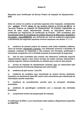 114
Anexo II
Requisitos para Certificação de Serviço Próprio de Inspeção de Equipamentos –
SPIE.
Antes de colocar em prática os períodos especiais entre inspeções, estabelecidos
nos subitens 13.4.4.5, alínea “b” do 13.5.4.5, 13.6.3.3 e 13.7.3.3 da NR-13, os
"Serviços Próprios de Inspeção de Equipamentos" da empresa, organizados na
forma de setor, seção, departamento, divisão, ou equivalente, devem ser
certificados por Organismos de Certificação de Produto - OCP acreditados pela
Coordenação Geral de Acreditação do Instituto Nacional de Metrologia, Qualidade e
Tecnologia – Cgcre/INMETRO, que verificarão por meio de auditorias programadas
o atendimento aos seguintes requisitos mínimos expressos nas alíneas “a” a “h”.
a) existência de pessoal próprio da empresa onde estão instalados caldeiras,
vasos de pressão, tubulações e tanques, com dedicação exclusiva a atividades de
inspeção, avaliação de integridade e vida residual, com formação, qualificação e
treinamento compatíveis com a atividade proposta de preservação da segurança;
b) mão de obra contratada para ensaios não destrutivos certificada segundo
regulamentação vigente e para outros serviços de caráter eventual, selecionada e
avaliada segundo critérios semelhantes ao utilizado para a mão de obra própria;
c) serviço de inspeção de equipamentos proposto com um responsável pelo
seu gerenciamento formalmente designado para esta função;
d) existência de pelo menos 1 (um) PH;
e) existência de condições para manutenção de arquivo técnico atualizado,
necessário ao atendimento desta NR, assim como mecanismos para distribuição de
informações quando requeridas;
f) existência de procedimentos escritos para as principais atividades
executadas;
g) existência de aparelhagem condizente com a execução das atividades
propostas;
h) cumprimento mínimo da programação de inspeção.
A certificação de SPIE e a sua manutenção estão sujeitas a Regulamento específico
do INMETRO.
 